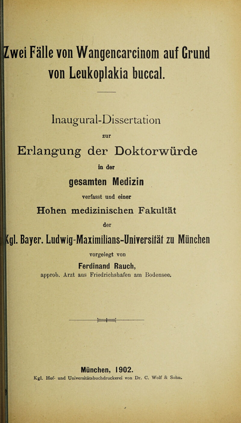 wei Fälle von Wangencarcinom auf Grund von Leukoplakia buccal. Inaugural-Dissertation zur Erlangung der Doktorwürde in der gesamten Medizin verfasst und einer Hohen medizinischen Fakultät der gl. Bayer. Ludwig-Maximilians-Üniversität zu München vorgelegt von Ferdinand Rauch, approb. Arzt aus Friedrichshafen am Bodensee. _*_j ■s=*=r München, 1902. Kgl. Hof- und Universitätsbuchdruckerei von Dr. C. Wolf & Sohn.