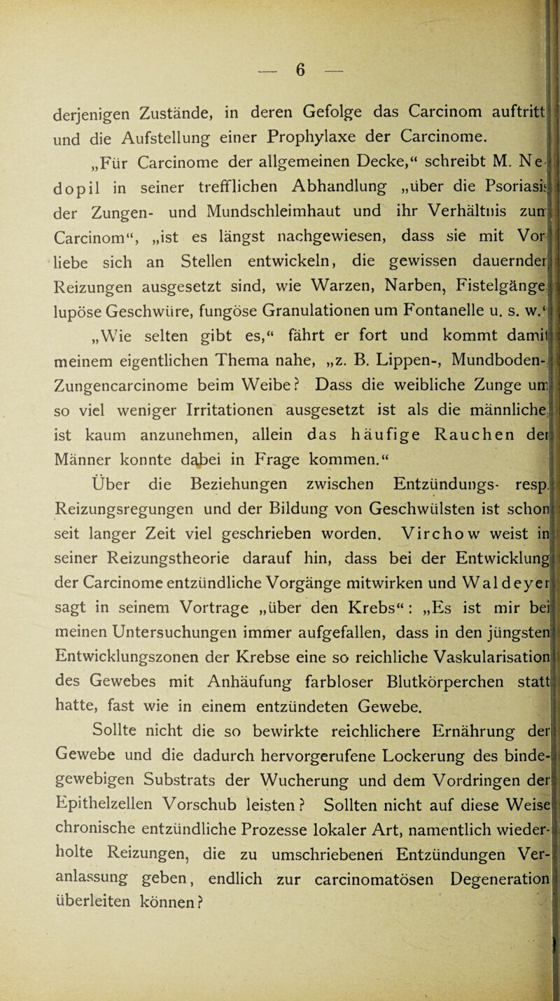 derjenigen Zustände, in deren Gefolge das Carcinom auftritt und die Aufstellung einer Prophylaxe der Carcinome. „Für Carcinome der allgemeinen Decke,“ schreibt M. Ne dopil in seiner trefflichen Abhandlung „über die Psoriasf der Zungen- und Mundschleimhaut und ihr Verhältnis zun Carcinom“, „ist es längst nachgewiesen, dass sie mit Vor liebe sich an Stellen entwickeln, die gewissen dauernder.] Reizungen ausgesetzt sind, wie Warzen, Narben, Fistelgängej lupöse Geschwüre, fungöse Granulationen um Fontanelle u. s. w.i „Wie selten gibt es,“ fährt er fort und kommt damit: meinem eigentlichen Thema nahe, „z. B. Lippen-, Mundboden- ‘ Zungencarcinome beim Weibe? Dass die weibliche Zunge um so viel weniger Irritationen ausgesetzt ist als die männliche] ist kaum anzunehmen, allein das häufige Rauchen der Männer konnte dabei in Frage kommen.“ Über die Beziehungen zwischen Entzündungs- resp. Reizungsregungen und der Bildung von Geschwülsten ist schon seit langer Zeit viel geschrieben worden. Virchow weist in seiner Reizungstheorie darauf hin, dass bei der Entwicklung der Carcinome entzündliche Vorgänge mitwirken und Waldeyer sagt in seinem Vortrage „über den Krebs“: „Es ist mir bei meinen Untersuchungen immer aufgefallen, dass in den jüngsten Entwicklungszonen der Krebse eine so reichliche Vaskularisation des Gewebes mit Anhäufung farbloser Blutkörperchen statt hatte, fast wie in einem entzündeten Gewebe. Sollte nicht die so bewirkte reichlichere Ernährung der Gewebe und die dadurch hervorgerufene Lockerung des binde¬ gewebigen Substrats der Wucherung und dem Vordringen der Epithelzellen Vorschub leisten? Sollten nicht auf diese Weise chronische entzündliche Prozesse lokaler Art, namentlich wieder¬ holte Reizungen, die zu umschriebenen Entzündungen Ver¬ anlassung geben, endlich zur carcinomatösen Degeneration überleiten können?