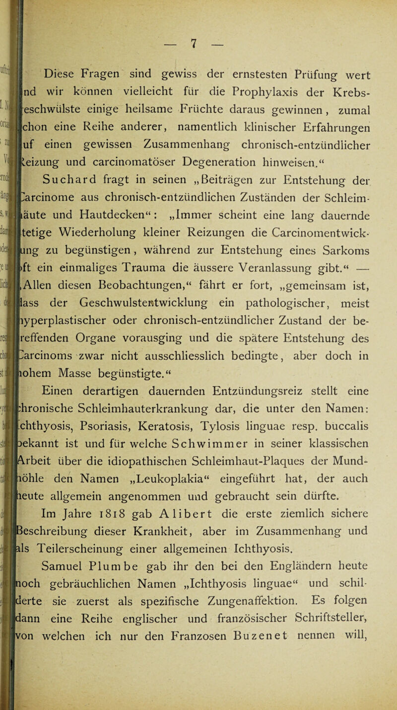 uftrii LH oria. i ZI Vi :rnde s.w. Diese Fragen sind gewiss der ernstesten Prüfung wert nd wir können vielleicht für die Prophylaxis der Krebs¬ eschwülste einige heilsame Früchte daraus gewinnen, zumal chon eine Reihe anderer, namentlich klinischer Erfahrungen uf einen gewissen Zusammenhang chronisch-entzündlicher Heizung und carcinomatöser Degeneration hinweisen.“ Suchard fragt in seinen „Beiträgen zur Entstehung der arcinome aus chronisch-entzündlichen Zuständen der Schleim- iäute und Hautdecken“ : „Immer scheint eine lang dauernde tetige Wiederholung kleiner Reizungen die Carcinomentwick- ung zu begünstigen , während zur Entstehung eines Sarkoms >ft ein einmaliges Trauma die äussere Veranlassung gibt.“ — ,Allen diesen Beobachtungen,“ fährt er fort, „gemeinsam ist, lass der Geschwulstentwicklung ein pathologischer, meist lyperplastischer oder chronisch-entzündlicher Zustand der be¬ redenden Organe vorausging und die spätere Entstehung des Jarcinoms zwar nicht ausschliesslich bedingte, aber doch in lohem Masse begünstigte.“ Einen derartigen dauernden Entzündungsreiz stellt eine hronische Schleimhauterkrankung dar, die unter den Namen: chthyosis, Psoriasis, Keratosis, Tylosis linguae resp. buccalis ekannt ist und für welche Schwimmer in seiner klassischen rbeit über die idiopathischen Schleimhaut-Plaques der Mund- öhle den Namen „Leukoplakia“ eingeführt hat, der auch eute allgemein angenommen und gebraucht sein dürfte. Im Jahre 1818 gab Alibert die erste ziemlich sichere eschreibung dieser Krankheit, aber im Zusammenhang und ls Teilerscheinung einer allgemeinen Ichthyosis. Samuel Plumbe gab ihr den bei den Engländern heute och gebräuchlichen Namen „Ichthyosis linguae“ und schil¬ derte sie zuerst als spezifische Zungenaffektion. Es folgen dann eine Reihe englischer und französischer Schriftsteller, von welchen ich nur den F'ranzosen Buzenet nennen will,