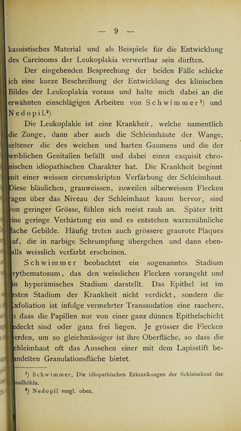 kasuistisches Material und als Beispiele für die Entwicklung des Carcinoms der Leukoplakia verwertbar sein dürften. Der eingehenden Besprechung der beiden Fälle schicke ich eine kurze Beschreibung der Entwicklung des klinischen Bildes der Leukoplakia voraus und halte mich dabei an die erwähnten einschlägigen Arbeiten von Schwimmer* 1) und N e d o p i l.2) Die Leukoplakie ist eine Krankheit, welche namentlich die Zunge, dann aber auch die Schleimhäute der Wange, seltener die des weichen und harten Gaumens und die der weiblichen Genitalien befällt und dabei einen exquisit chro¬ nischen idiopathischen Charakter hat. Die Krankheit beginnt piit einer weissen circumskripten Verfärbung der Schleimhaut. Diese bläulichen, grauweissen, zuweilen silberweissen Flecken lagen über das Niveau der Schleimhaut kaum hervor, sind ron geringer Grösse, fühlen sich meist rauh an. Später tritt eine geringe Verhärtung ein und es entstehen warzenähnliche Bache Gebilde. Häufig treten auch grössere graurote Plaques Luf, die in narbige Schrumpfung übergehen und dann eben- jjjalls weisslich verfärbt erscheinen. Schwimmer beobachtet ein sogenanntes Stadium irythematosum, das den weisslichen Blecken vorangeht und »in hyperämisches Stadium darstellt. Das Epithel ist im irsten Stadium der Krankheit nicht verdickt, sondern die Exfoliation ist infolge vermehrter Transsudation eine raschere, p dass die Papillen nur von einer ganz dünnen Epithelschicht Jedeckt sind oder ganz frei liegen. Je grösser die Blecken terden, um so gleichmässiger ist ihre Oberfläche, so dass die Jchleimhaut oft das Aussehen einer mit dem Lapisstift be- lindelten Granulationsfläche bietet. *) Schwimmer, Die idiopathischen Erkrankungen der Schleimhaut der i limdhöhle. *) Nedopil vergl. oben.