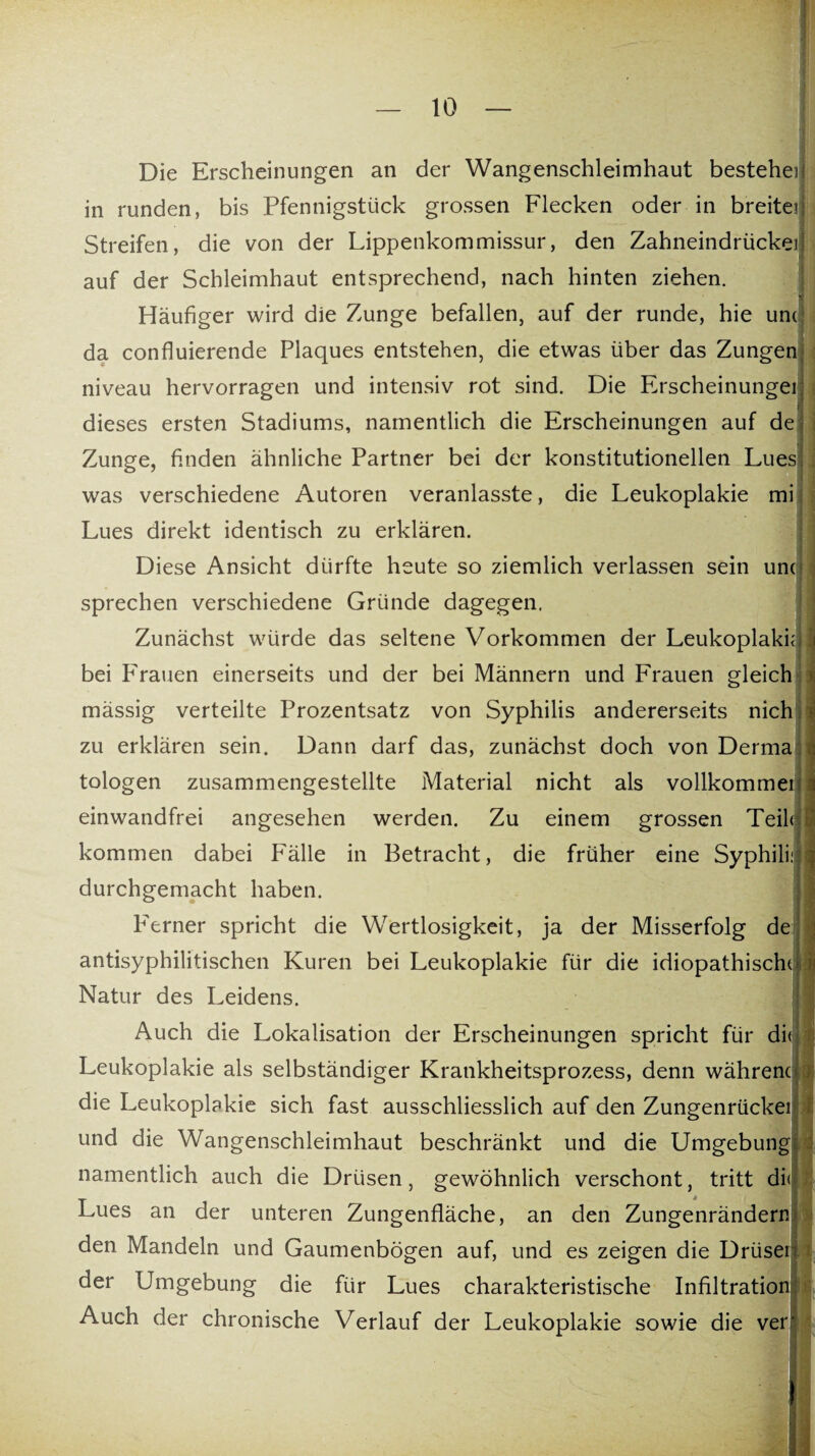 Die Erscheinungen an der Wangenschleimhaut bestehei in runden, bis Pfennigstück grossen Flecken oder in breite? Streifen, die von der Lippenkommissur, den Zahneindrückei auf der Schleimhaut entsprechend, nach hinten ziehen. Häufiger wird die Zunge befallen, auf der runde, hie um da confluierende Plaques entstehen, die etwas über das Zungen niveau hervorragen und intensiv rot sind. Die Erscheinungei dieses ersten Stadiums, namentlich die Erscheinungen auf de Zunge, finden ähnliche Partner bei der konstitutionellen Lues was verschiedene Autoren veranlasste, die Leukoplakie mi Lues direkt identisch zu erklären. Diese Ansicht dürfte heute so ziemlich verlassen sein um sprechen verschiedene Gründe dagegen. Zunächst würde das seltene Vorkommen der Leukoplakie bei Frauen einerseits und der bei Männern und Frauen gleich mässig verteilte Prozentsatz von Syphilis andererseits nich zu erklären sein. Dann darf das, zunächst doch von Derma tologen zusammengestellte Material nicht als vollkommei einwandfrei angesehen werden. Zu einem grossen Teil? kommen dabei Fälle in Betracht, die früher eine Syphili: durchgemacht haben. P'erner spricht die Wertlosigkeit, ja der Misserfolg de antisyphilitischen Kuren bei Leukoplakie für die idiopathische Natur des Leidens. Auch die Lokalisation der Erscheinungen spricht für di Leukoplakie als selbständiger Krankheitsprozess, denn wahrem die Leukoplakie sich fast ausschliesslich auf den Zungenrückei und die Wangenschleimhaut beschränkt und die Umgebung namentlich auch die Drüsen, gewöhnlich verschont, tritt di< Lues an der unteren Zungenfläche, an den Zungenrändern den Mandeln und Gaumenbögen auf, und es zeigen die Drüsei der Umgebung die für Lues charakteristische Infiltration Auch der chronische Verlauf der Leukoplakie sowie die ver