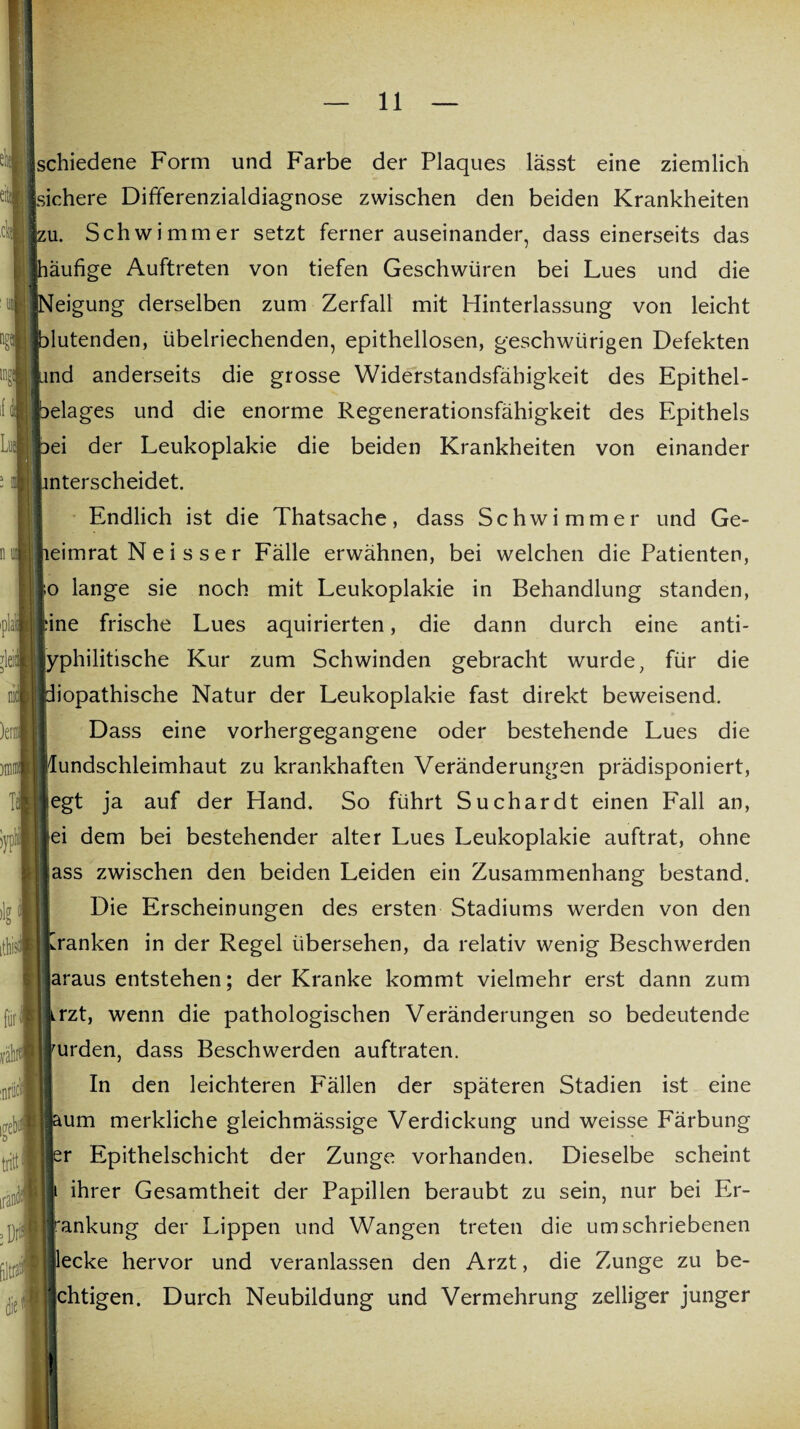 schiedene Form und Farbe der Plaques lässt eine ziemlich sichere Differenzialdiagnose zwischen den beiden Krankheiten jzu. Schwimmer setzt fernerauseinander, dass einerseits das jhäufige Auftreten von tiefen Geschwüren bei Lues und die jNeigung derselben zum Zerfall mit Hinterlassung von leicht {blutenden, übelriechenden, epithellosen, geschwürigen Defekten Sund anderseits die grosse Widerstandsfähigkeit des Epithel- pelages und die enorme Regenerationsfähigkeit des Epithels pei der Leukoplakie die beiden Krankheiten von einander unterscheidet. Endlich ist die Thatsache, dass Schwimmer und Ge- I lieimrat N e i s s e r Fälle erwähnen, bei welchen die Patienten, Io lange sie noch mit Leukoplakie in Behandlung standen, eine frische Lues aquirierten, die dann durch eine anti- Jyphilitische Kur zum Schwinden gebracht wurde, für die Idiopathische Natur der Leukoplakie fast direkt beweisend. Dass eine vorhergegangene oder bestehende Lues die Mundschleimhaut zu krankhaften Veränderungen prädisponiert, fegt ja auf der Hand. So führt Suchardt einen Fall an, iiei dem bei bestehender alter Lues Leukoplakie auftrat, ohne lass zwischen den beiden Leiden ein Zusammenhang bestand. Die Erscheinungen des ersten Stadiums werden von den tranken in der Regel übersehen, da relativ wenig Beschwerden jaraus entstehen; der Kranke kommt vielmehr erst dann zum krzt, wenn die pathologischen Veränderungen so bedeutende rurden, dass Beschwerden auftraten. In den leichteren Fällen der späteren Stadien ist eine laum merkliche gleichmässige Verdickung und weisse Färbung er Epithelschicht der Zunge vorhanden. Dieselbe scheint i ihrer Gesamtheit der Papillen beraubt zu sein, nur bei Er¬ krankung der Lippen und Wangen treten die umschriebenen flecke hervor und veranlassen den Arzt, die Zunge zu be- ichtigen. Durch Neubildung und Vermehrung zelliger junger