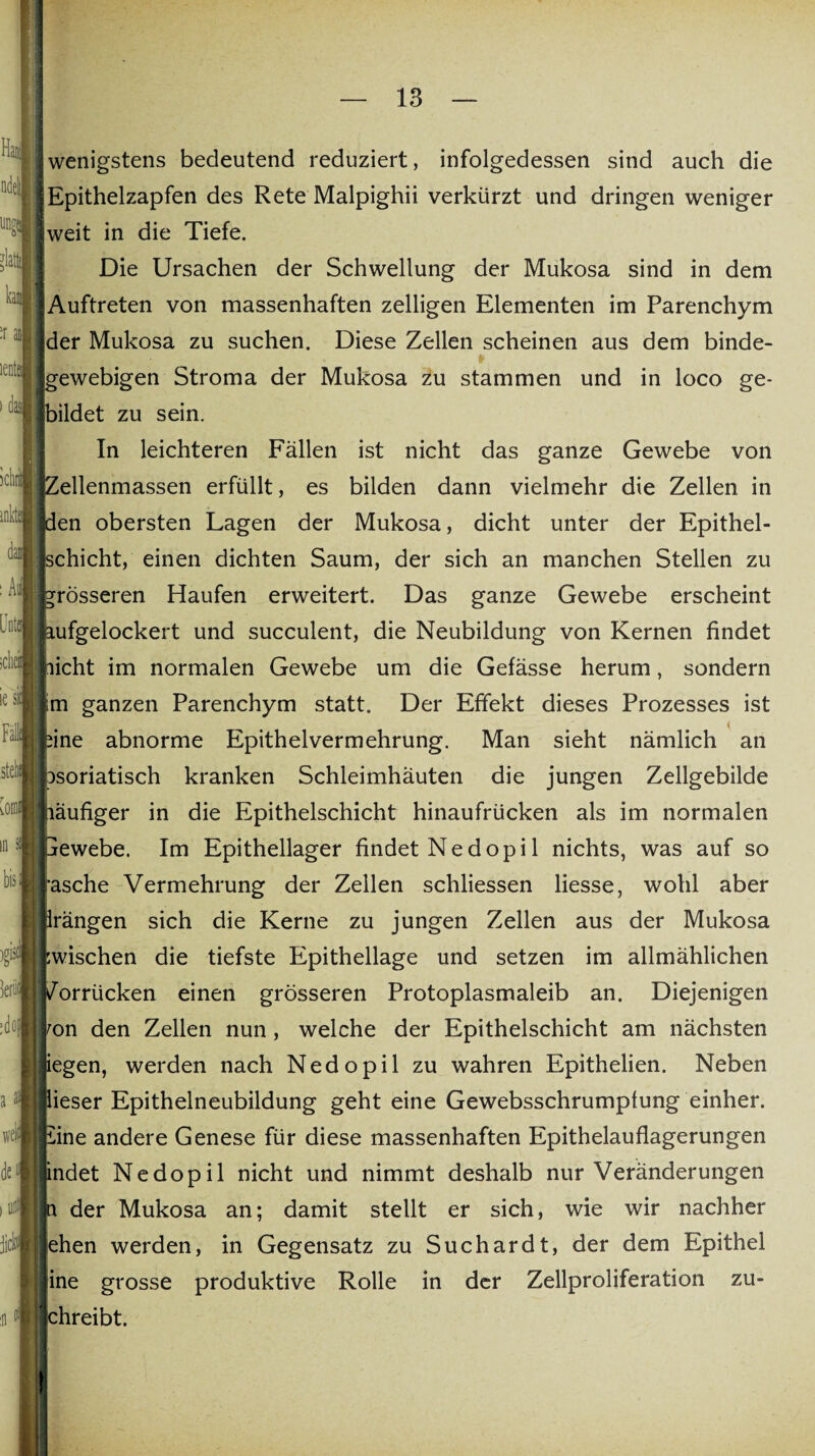 idia iesl Fall .stell ictirit inkti dam : Aul 3. wenigstens bedeutend reduziert, infolgedessen sind auch die Epithelzapfen des Rete Malpighii verkürzt und dringen weniger weit in die Tiefe. Die Ursachen der Schwellung der Mukosa sind in dem Auftreten von massenhaften zelligen Elementen im Parenchym der Mukosa zu suchen. Diese Zellen scheinen aus dem binde¬ gewebigen Stroma der Mukosa zu stammen und in loco ge¬ bildet zu sein. In leichteren Fällen ist nicht das ganze Gewebe von Zellenmassen erfüllt, es bilden dann vielmehr die Zellen in den obersten Lagen der Mukosa, dicht unter der Epithel¬ schicht, einen dichten Saum, der sich an manchen Stellen zu rösseren Haufen erweitert. Das ganze Gewebe erscheint ufgelockert und succulent, die Neubildung von Kernen findet licht im normalen Gewebe um die Gefässe herum, sondern m ganzen Parenchym statt. Der Effekt dieses Prozesses ist ine abnorme Epithelvermehrung. Man sieht nämlich an psoriatisch kranken Schleimhäuten die jungen Zellgebilde äufiger in die Epithelschicht hinaufrücken als im normalen ewebe. Im Epithellager findet Ne dopi 1 nichts, was auf so asche Vermehrung der Zellen schliessen Hesse, wohl aber rängen sich die Kerne zu jungen Zellen aus der Mukosa wischen die tiefste Epithellage und setzen im allmählichen orrücken einen grösseren Protoplasmaleib an. Diejenigen on den Zellen nun, welche der Epithelschicht am nächsten egen, werden nach Nedopil zu wahren Epithelien. Neben ieser Epithelneubildung geht eine Gewebsschrumpfung einher, ine andere Genese für diese massenhaften Epithelauflagerungen ndet Nedopil nicht und nimmt deshalb nur Veränderungen der Mukosa an; damit stellt er sich, wie wir nachher jehen werden, in Gegensatz zu Suchardt, der dem Epithel ine grosse produktive Rolle in der Zellproliferation zu- hreibt. well jicl