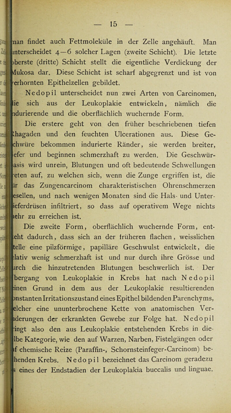 nan findet auch Fettmoleküle in der Zelle angehäuft. Man nterscheidet 4—6 solcher Lagen (zweite Schicht). Die letzte herste (dritte) Schicht stellt die eigentliche Verdickung der lukosa dar. Diese Schicht ist scharf abgegrenzt und ist von erhornten Epithelzellen gebildet. Nedopil unterscheidet nun zwei Arten von Carcinomen, lie sich aus der Leukoplakie entwickeln, nämlich die ndurierende und die oberflächlich wuchernde Form. Die erstere geht von den früher beschriebenen tiefen Rhagaden und den feuchten Ulcerationen aus. Diese Ge- phwüre bekommen indurierte Ränder, sie werden breiter, lefer und beginnen schmerzhaft zu werden. Die Geschwür- lasis wird unrein, Blutungen und oft bedeutende Schwellungen reten auf, zu welchen sich, wrenn die Zunge ergriffen ist, die pr das Zungencarcinom charakteristischen Ohrenschmerzen lesellen, und nach wenigen Monaten sind die Hals- und Unter- lieferdrüsen infiltriert, so dass auf operativem Wege nichts lehr zu erreichen ist. Die zweite Form, oberflächlich wuchernde Form, ent¬ geht dadurch, dass sich an der früheren flachen, weisslichen keile eine pilzförmige, papilläre Geschwulst entwickelt, die plativ wenig schmerzhaft ist und nur durch ihre Grösse und prch die hinzutretenden Blutungen beschwerlich ist. Der bergang von Leukoplakie in Krebs hat nach Nedopil linen Grund in dem aus der Leukoplakie resultierenden bnstanten Irritationszustand eines Epithel bildenden Parenchyms, felcher eine ununterbrochene Kette von anatomischen Ver- lderungen der erkrankten Gewebe zur Folge hat. Nedopil ringt also den aus Leukoplakie entstehenden Krebs in die- lbe Kategorie, wie den auf Warzen, Narben, Fistelgängen oder if chemische Reize (Paraffin-, Schornsteinfeger-Carcinom) be¬ henden Krebs. Nedopil bezeichnet das Carcinom geradezu p eines der Endstadien der Leukoplakia buccalis und linguae.