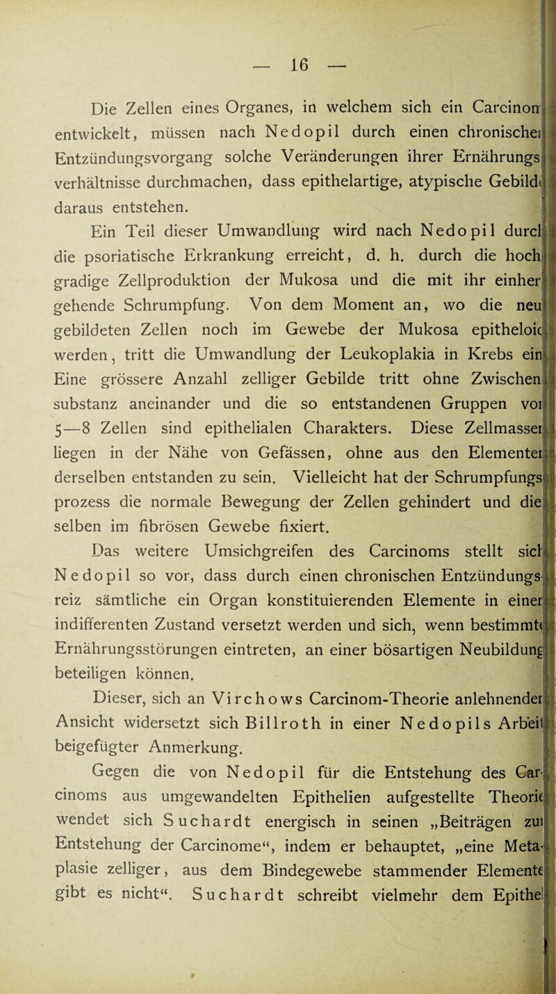 :. t Die Zellen eines Organes, in welchem sich ein Carcinon entwickelt, müssen nach Nedopil durch einen chronischeil Entzündungsvorgang solche Veränderungen ihrer Ernährungs <; Verhältnisse durchmachen, dass epithelartige, atypische Gebilde daraus entstehen. Ein Teil dieser Umwandlung wird nach Nedopil durcl die psoriatische Erkrankung erreicht, d. h. durch die hoch gradige Zellproduktion der Mukosa und die mit ihr einher gehende Schrumpfung. Von dem Moment an, wo die neu gebildeten Zellen noch im Gewebe der Mukosa epitheloic werden, tritt die Umwandlung der Leukoplakia in Krebs ein Eine grössere Anzahl zelliger Gebilde tritt ohne Zwischen Substanz aneinander und die so entstandenen Gruppen voi 5—8 Zellen sind epithelialen Charakters. Diese Zellmassei liegen in der Nähe von Gefässen, ohne aus den Elementeiil derselben entstanden zu sein. Vielleicht hat der Schrumpfungs: prozess die normale Bewegung der Zellen gehindert und die selben im fibrösen Gewebe fixiert. Das weitere Umsichgreifen des Carcinoms stellt sich Nedopil so vor, dass durch einen chronischen Entzündungs reiz sämtliche ein Organ konstituierenden Elemente in einer indifferenten Zustand versetzt werden und sich, wenn bestimmte Ernährungsstörungen eintreten, an einer bösartigen Neubildung beteiligen können. Dieser, sich an Virchows Carcinom-Theorie anlehnender Ansicht widersetzt sich Billroth in einer Nedopils Arb'eil beigefügter Anmerkung. Gegen die von Nedopil für die Entstehung des Car cinoms aus umgewandelten Epithelien aufgestellte Theorie wendet sich Suchardt energisch in seinen „Beiträgen zui Entstehung der Carcinome“, indem er behauptet, „eine Meta¬ plasie zelliger, aus dem Bindegewebe stammender Elemente gibt es nicht“. Suchardt schreibt vielmehr dem Epithel