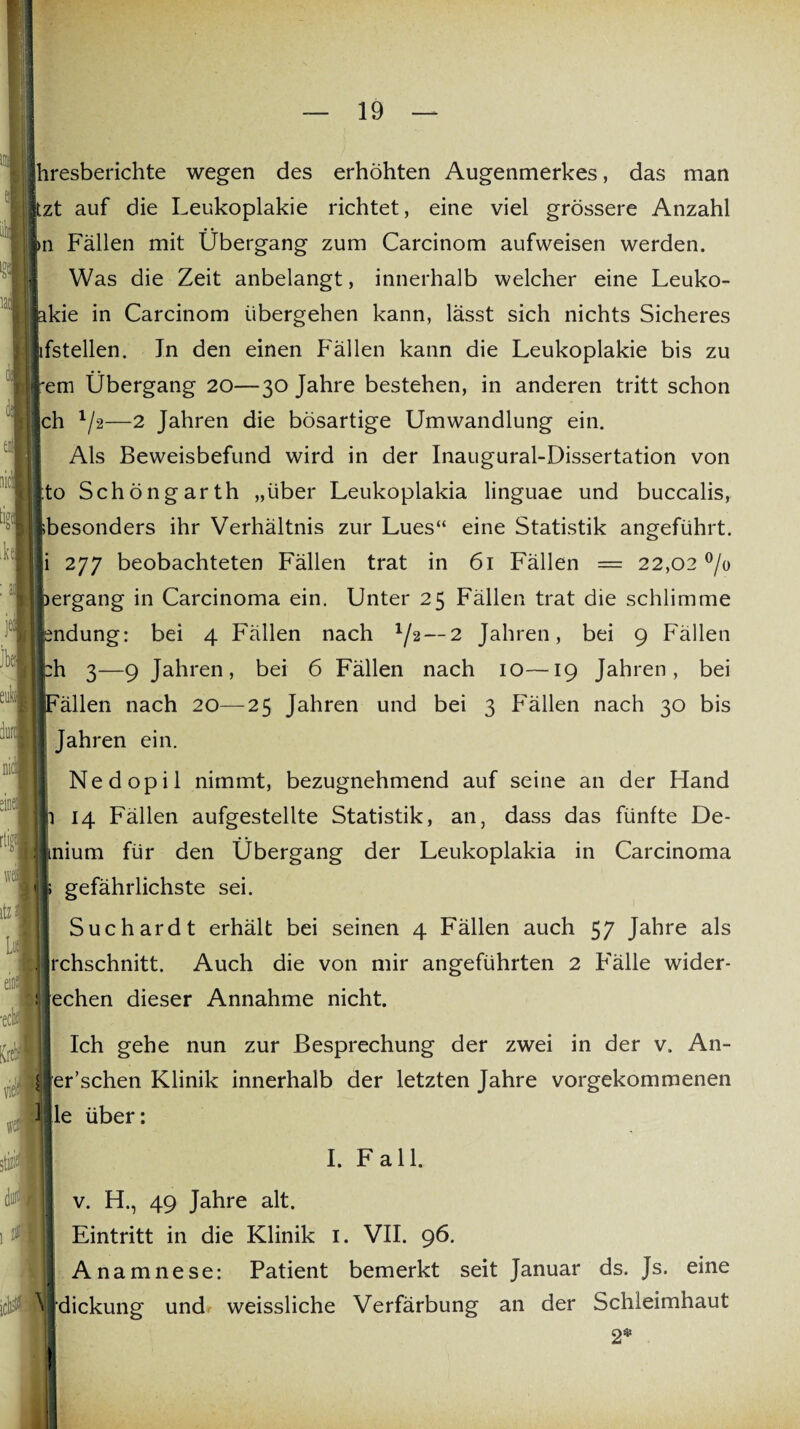 1 hresberichte wegen des erhöhten Augenmerkes, das man zt auf die Leukoplakie richtet, eine viel grössere Anzahl n Fällen mit Übergang zum Carcinom aufweisen werden. Was die Zeit anbelangt, innerhalb welcher eine Leuko- kie in Carcinom übergehen kann, lässt sich nichts Sicheres fstellen. Jn den einen Fällen kann die Leukoplakie bis zu em Übergang 20—30 Jahre bestehen, in anderen tritt schon ch 1/2—2 Jahren die bösartige Umwandlung ein. Als Beweisbefund wird in der Inaugural-Dissertation von to Schöngarth „über Leukoplakia linguae und buccalis, besonders ihr Verhältnis zur Lues“ eine Statistik angeführt, i 277 beobachteten Fällen trat in 61 Fällen = 22,02 °/o )ergang in Carcinoma ein. Unter 25 Fällen trat die schlimme sndung: bei 4 Fällen nach */2—2 Jahren, bei 9 Fällen £h 3—9 Jahren, bei 6 Fällen nach 10—19 Jahren, bei jFällen nach 20—25 Jahren und bei 3 Fällen nach 30 bis [ Jahren ein. Nedopil nimmt, bezugnehmend auf seine an der Hand 14 Fällen aufgestellte Statistik, an, dass das fünfte De- mium für den Übergang der Leukoplakia in Carcinoma gefährlichste sei. Suchardt erhält bei seinen 4 Fällen auch 57 Jahre als chschnitt. Auch die von mir angeführten 2 Fälle wider- echen dieser Annahme nicht. Ich gehe nun zur Besprechung der zwei in der v. An- er’schen Klinik innerhalb der letzten Jahre vorgekommenen le über: I. Fall. v. H., 49 Jahre alt. Eintritt in die Klinik 1. VII. 96. Anamnese: Patient bemerkt seit Januar ds. Js. eine ^ dickung und weissliche Verfärbung an der Schleimhaut 2*