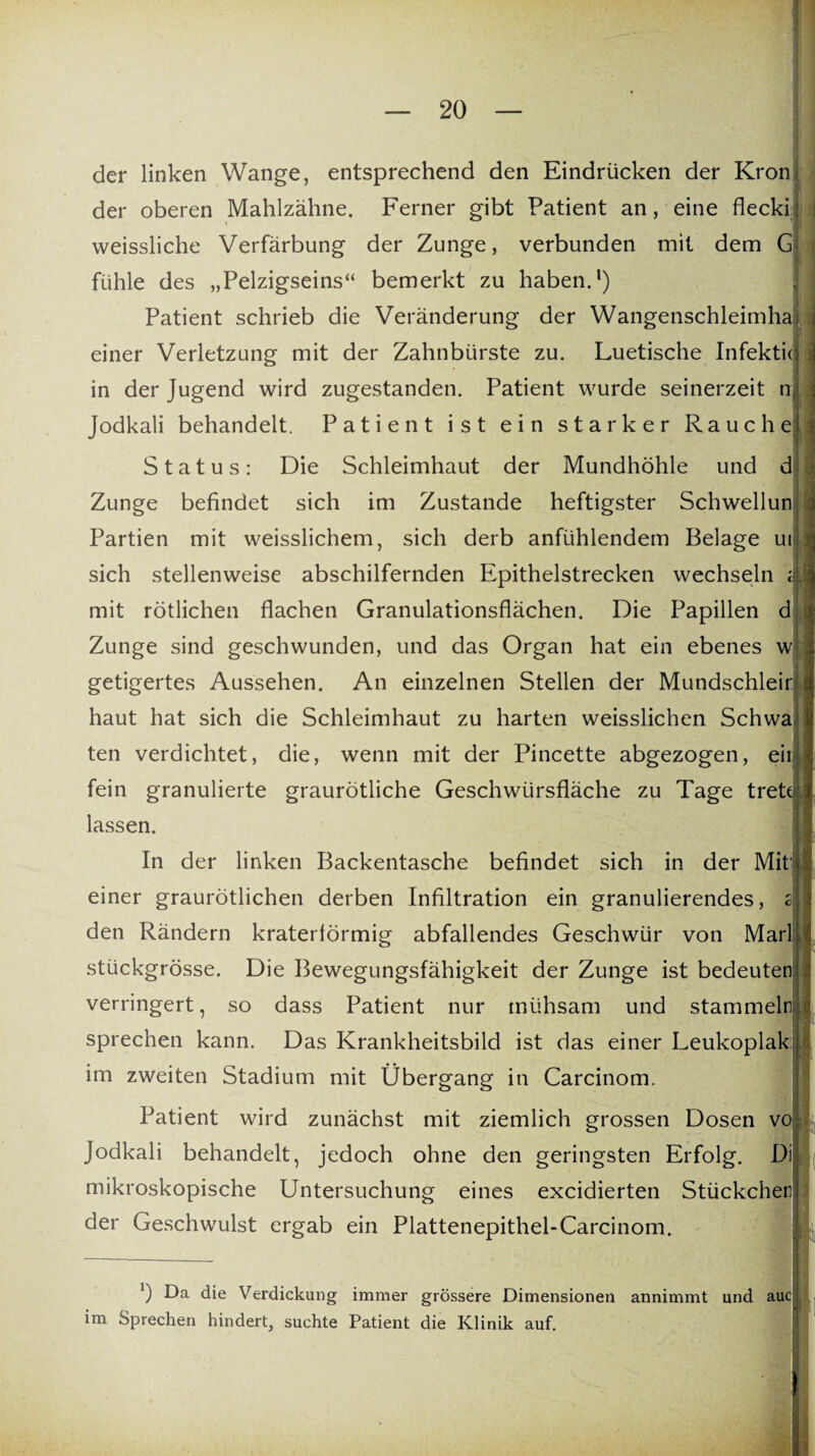der linken Wange, entsprechend den Eindrücken der Krön der oberen Mahlzähne. Ferner gibt Patient an, eine flecki: weissliche Verfärbung der Zunge, verbunden mit dem G fühle des „Pelzigseins“ bemerkt zu haben.1) Patient schrieb die Veränderung der Wangenschleimha einer Verletzung mit der Zahnbürste zu. Luetische Infekticj in der Jugend wird zugestanden. Patient wurde seinerzeit n Jodkali behandelt. Patient ist ein starker Rauche Status: Die Schleimhaut der Mundhöhle und d Zunge befindet sich im Zustande heftigster Schwellun Partien mit weisslichem, sich derb anfühlendem Belage ut sich stellenweise abschilfernden Epithelstrecken wechseln i mit rötlichen flachen Granulationsflächen. Die Papillen d Zunge sind geschwunden, und das Organ hat ein ebenes w getigertes Aussehen. An einzelnen Stellen der Mundschleir haut hat sich die Schleimhaut zu harten weisslichen Schwa ten verdichtet, die, wenn mit der Pincette abgezogen, eit fein granulierte graurötliche Geschwürsfläche zu Tage tret lassen. In der linken Backentasche befindet sich in der Mit einer graurötlichen derben Infiltration ein granulierendes, si den Rändern kraterlörmig abfallendes Geschwür von Mar sttickgrösse. Die Bewegungsfähigkeit der Zunge ist bedeuten verringert, so dass Patient nur mühsam und stammeln sprechen kann. Das Krankheitsbild ist das einer Leukoplak im zweiten Stadium mit Übergang in Carcinom. Patient wird zunächst mit ziemlich grossen Dosen vo Jodkali behandelt, jedoch ohne den geringsten Erfolg. Di mikroskopische Untersuchung eines excidierten Stückchen der Geschwulst ergab ein Plattenepithel-Carcinom. *) Da die Verdickung immer grössere Dimensionen annimmt und auc im Sprechen hindert, suchte Patient die Klinik auf.