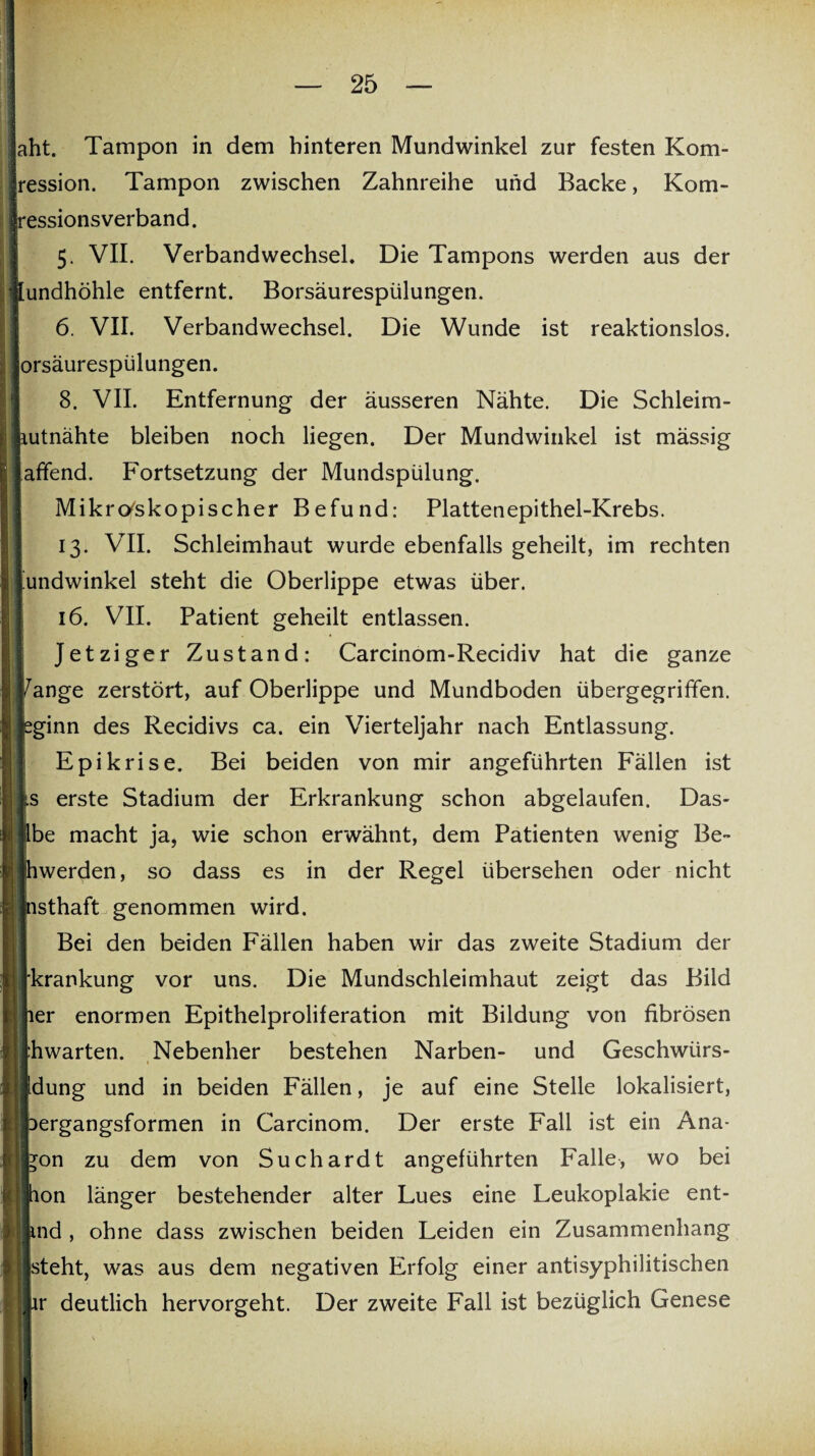 aht. Tampon in dem hinteren Mundwinkel zur festen Kom- ression. Tampon zwischen Zahnreihe und Backe, Kom- essionsverband. 5. VII. Verbandwechsel. Die Tampons werden aus der [undhöhle entfernt. Borsäurespülungen. 6. VII. Verbandwechsel. Die Wunde ist reaktionslos. orsäurespülungen. 8. VII. Entfernung der äusseren Nähte. Die Schleim- i lutnähte bleiben noch liegen. Der Mundwinkel ist mässig affend. Fortsetzung der Mundspülung. Mikroskopischer Befund: Plattenepithel-Krebs. 13. VII. Schleimhaut wurde ebenfalls geheilt, im rechten Mundwinkel steht die Oberlippe etwas über. 16. VII. Patient geheilt entlassen. Jetziger Zustand: Carcinom-Recidiv hat die ganze Zange zerstört, auf Oberlippe und Mundboden übergegriffen, pginn des Recidivs ca. ein Vierteljahr nach Entlassung. Epikrise. Bei beiden von mir angeführten Fällen ist s erste Stadium der Erkrankung schon abgelaufen. Das- j Ibe macht ja, wie schon erwähnt, dem Patienten wenig Be¬ ll hwerden, so dass es in der Regel übersehen oder nicht nsthaft genommen wird. Bei den beiden Fällen haben wir das zweite Stadium der krankung vor uns. Die Mundschleimhaut zeigt das Bild 1er enormen Epithelproliferation mit Bildung von fibrösen hwarten. Nebenher bestehen Narben- und Geschwiirs- idung und in beiden Fällen, je auf eine Stelle lokalisiert, Dergangsformen in Carcinom. Der erste Fall ist ein Ana- *on zu dem von Suchardt angeführten Falle, wo bei hon länger bestehender alter Lues eine Leukoplakie ent- |jjind, ohne dass zwischen beiden Leiden ein Zusammenhang isteht, was aus dem negativen Erfolg einer antisyphilitischen liir deutlich hervorgeht. Der zweite Fall ist bezüglich Genese