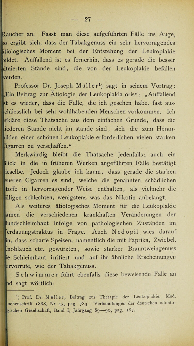 j Raucher an. Fasst man diese aufgeführten Fälle ins Auge, >o ergibt sich, dass der Tabakgenuss ein sehr hervorragendes Iitiologisches Moment bei der Entstehung der Leukoplakie bildet. Auffallend ist es fernerhin, dass es gerade die besser situierten Stände sind, die von der Leukoplakie befallen verden. Professor Dr. Joseph Müller* 1) sagt in seinem Vortrag: |,Ein Beitrag zur Ätiologie der Leukoplakia oris“: „Auffallend st es wieder, dass die Fälle, die ich gesehen habe, fast aus- Ichliesslich bei sehr wohlhabenden Menschen Vorkommen. Ich rkläre diese Thatsache aus dem einfachen Grunde, dass die lederen Stände nicht im stände sind, sich die zum Heran- •ilden einer schönen Leukoplakie erforderlichen vielen starken ügarren zu verschaffen.“ Merkwürdig bleibt die Thatsache jedenfalls; auch ein ! »lick in die in früheren Werken angeführten P'älle bestätigt ieselbe. Jedoch glaube ich kaum, dass gerade die starken eueren Cigarren es sind, welche die genannten schädlichen I toffe in hervorragender Weise enthalten, als vielmehr die lälligen schlechten, wenigstens was das Nikotin anbelangt. Als weiteres ätiologisches Moment für die Leukoplakie j ämen die verschiedenen krankhaften Veränderungen der ! Mundschleimhaut infolge von pathologischen Zuständen im 'erdauungstraktus in Frage. Auch Nedopil wies darauf ! in, dass scharfe Speisen, namentlich die mit Paprika, Zwiebel, Mnoblauch etc. gewürzten, sowie starker Branntweingenuss j; ie Schleimhaut irritiert und auf ihr ähnliche Erscheinungen | srvorrufe, wie der Tabakgenuss. Schwimmer führt ebenfalls diese beweisende Fälle an | ad sagt wörtlich: ’) Prof. Dr. Müller, Beitrag zur Therapie der Leukoplakie. Med. ochenschrift 1888, Nr. 43, pag. 783. Verhandlungen der deutschen odonto- I gischen Gesellschaft, Band I, Jahrgang 89—90, pag. 187.