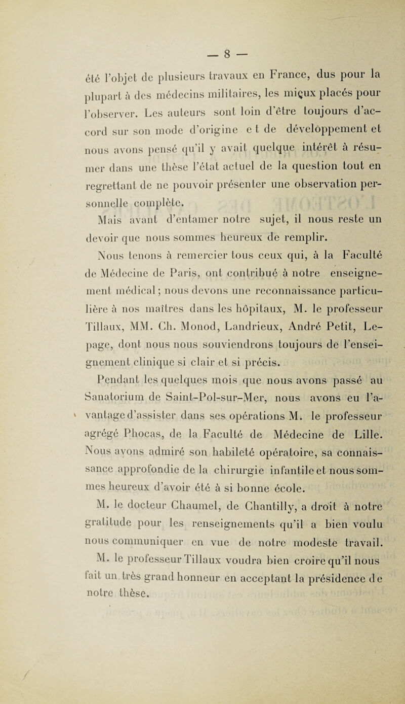 été l’objet de plusieurs travaux en France, dus pour la plupart à des médecins militaires, les miçux placés pour l’observer. Les auteurs sont loin d être toujours d ac¬ cord sur son mode d’origine e t de développement et nous avons pensé qu’il y avait quelque intérêt à résu¬ mer dans une thèse l’état actuel de la question tout en regrettant de ne pouvoir présenter une observation per¬ sonnelle complète. Mais avant d’entamer notre sujet, il nous reste un devoir que nous sommes heureux de remplir. Nous tenons à remercier tous ceux qui, à la Faculté de Médecine de Paris, ont contribué à notre enseigne¬ ment médical ; nous devons une reconnaissance particu¬ lière à nos maîtres dans les hôpitaux, M. le professeur Tillaux, MM. Ch. Monod, Landrieux, André Petit, Le¬ page, dont nous nous souviendrons toujours de l’ensei¬ gnement clinique si clair et si précis. Pendant les quelques mois que nous avons passé au Sanatorium de Saint-Pol-sur-Mer, nous avons eu l’a- * vantaged’assister dans ses opérations M. le professeur agrégé Phocas, de la Faculté de Médecine de Lille. Nous avons admiré son habileté opératoire, sa connais¬ sance approfondie de la chirurgie infantile et nous som¬ mes heureux d’avoir été à si bonne école. M. le docteur Chaumel, de Chantilly, a droit à notre gratitude pour les renseignements qu’il a bien voulu nous communiquer en vue de notre modeste travail. M. le professeur Tillaux voudra bien croire qu’il nous lait un très grand honneur en acceptant la présidence de notre thèse.