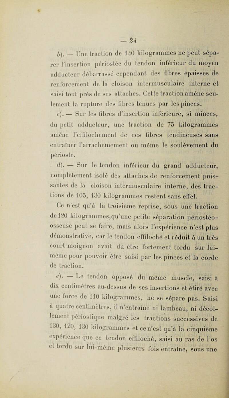 b) . — Une traction de 140 kilogrammes ne peut sépa¬ rer l’insertion périostée du tendon inférieur du moyen adducteur débarrassé cependant des fibres épaisses de renforcement de la cloison intermusculaire interne et saisi tout près de ses attaches. Cette traction amène seu¬ lement la rupture des fibres tenues par les pinces. c) . — Sur les fibres d’insertion inférieure, si minces, du petit adducteur, une traction de 75 kilogrammes amène l’effilochement de ces fibres tendineuses sans entraîner farrachemement ou même le soulèvement du périoste. cl), — Sur le tendon inférieur du grand adducteur, complètement isolé des attaches de renforcement puis¬ santes de la cloison intermusculaire interne, des trac¬ tions de 105, 130 kilogrammes restent sans effet. Ce n’est qu’à la troisième reprise, sous une traction de 120 kilogrammes,qu’une petite séparation périostéo- osseuse peut se faire, mais alors l’expérience n’est plus démonstrative, car le tendon effiloché et réduit à un très court moignon avait dû être fortement tordu sur lui- même pour pouvoir être saisi par les pinces et la corde de traction. e). — Le tendon opposé du même muscle, saisi à dix centimètres au-dessus de ses insertions et étiré avec une force de 110 kilogrammes, ne se sépare pas. Saisi a quatre centimètres, il n’entraîne ni lambeau, ni décol¬ lement périostique malgré les tractions successives de 130, 120, 130 kilogrammes et ce n’est qu’à la cinquième expérience que ce tendon effiloché, saisi au ras de l’os et toi du sur lui-même plusieurs fois entraîne, sous une