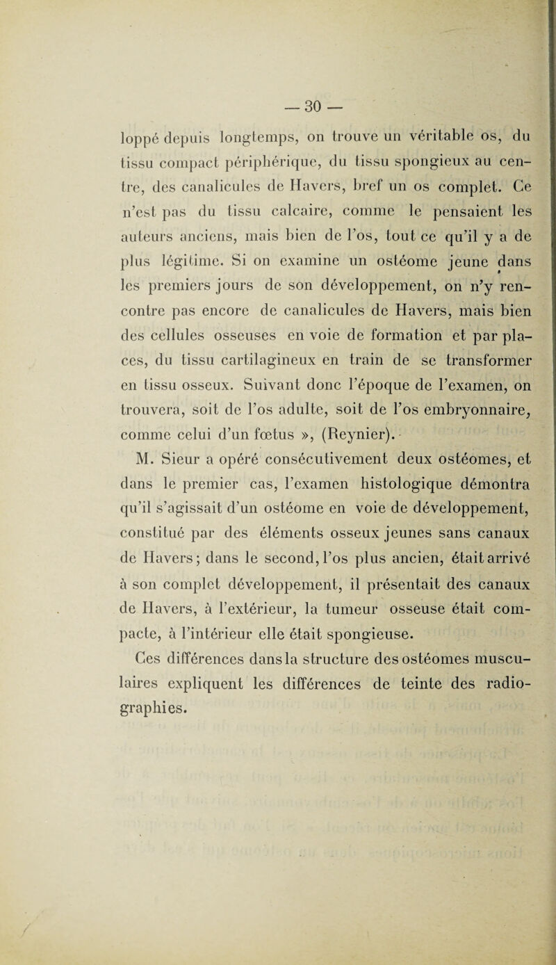 loppé depuis longtemps, on trouve un véritable os, du tissu compact périphérique, du tissu spongieux au cen¬ tre, des canalicules de Havers, bref un os complet. Ce n’est pas du tissu calcaire, comme le pensaient les auteurs anciens, mais bien de l’os, tout ce qu’il y a de plus légitime. Si on examine un ostéome jeune dans les premiers jours de son développement, on n’y ren¬ contre pas encore de canalicules de Havers, mais bien des cellules osseuses en voie de formation et par pla¬ ces, du tissu cartilagineux en train de se transformer en tissu osseux. Suivant donc l’époque de l’examen, on trouvera, soit de l’os adulte, soit de l’os embryonnaire, comme celui d’un fœtus », (Reynier).- M. Sieur a opéré consécutivement deux ostéomes, et dans le premier cas, l’examen histologique démontra qu’il s’agissait d’un ostéome en voie de développement, constitué par des éléments osseux jeunes sans canaux de Havers; dans le second, l’os plus ancien, était arrivé à son complet développement, il présentait des canaux de Havers, à l’extérieur, la tumeur osseuse était com¬ pacte, à l’intérieur elle était spongieuse. Ces différences dans la structure des ostéomes muscu¬ laires expliquent les différences de teinte des radio¬ graphies.