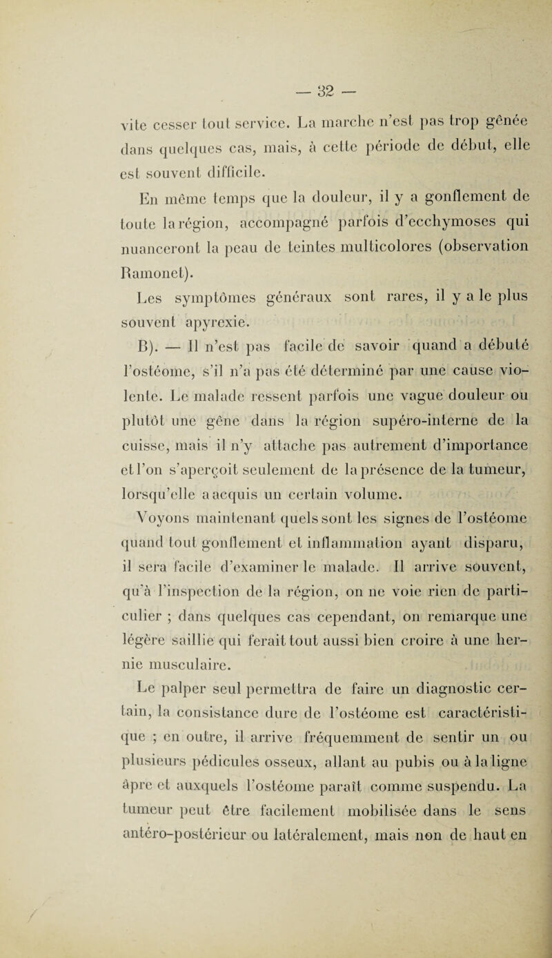 vite cesser tout service. La marche n’est pas trop gênée dans quelques cas, mais, à cette période de début, elle est souvent difficile. En même temps que la douleur, il y a gonflement de toute la région, accompagné parfois d’ecchymoses qui nuanceront la peau de teintes multicolores (observation Ramonet). Les symptômes généraux sont rares, il y a le plus souvent apyrexie. B). — Il n’est pas facile de savoir quand a débuté fostéome, s’il n’a pas été déterminé par une cause vio¬ lente. Le malade ressent parfois une vague douleur ou plutôt une gêne dans la région supéro-interne de la cuisse, mais il n’y attache pas autrement d’importance et l’on s’aperçoit seulement de la présence de la tumeur, lorsqu’elle a acquis un certain volume. Voyons maintenant quels sont les signes de l’ostéome quand tout gonflement et inflammation ayant disparu, il sera facile d’examiner le malade. Il arrive souvent, qu'à l’inspection de la région, on ne voie rien de parti¬ culier ; dans quelques cas cependant, on remarque une légère saillie qui ferait tout aussi bien croire à une her¬ nie musculaire. Le palper seul permettra de faire un diagnostic cer¬ tain, la consistance dure de l’ostéome est caractéristi¬ que ; en outre, il arrive fréquemment de sentir un ou plusieurs pédicules osseux, allant au pubis ou à la ligne âpre et auxquels fostéome paraît comme suspendu. La tumeur peut être facilement mobilisée dans le sens antéro-postérieur ou latéralement, mais non de haut en