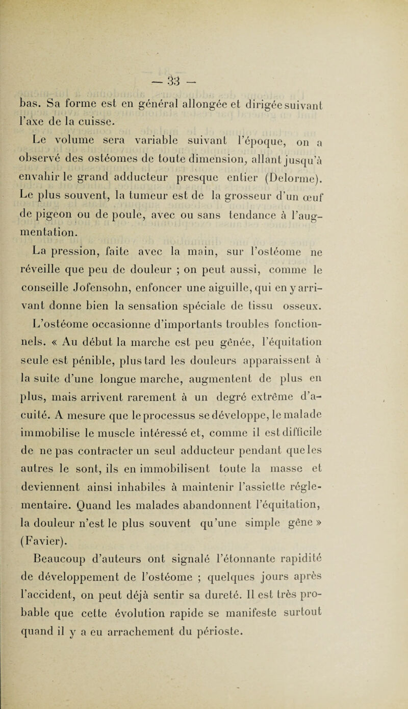bas. Sa forme est en général allongée et dirigée suivant Taxe de la cuisse. Le volume sera variable suivant l’époque, on a observé des ostéomes de toute dimension, allant jusqu’à envahir le grand adducteur presque entier (Delorme). Le plus souvent, la tumeur est de la grosseur d’un œuf de pigeon ou de poule, avec ou sans tendance à l’aug¬ mentation. La pression, faite avec la main, sur l’ostéome ne réveille que peu de douleur ; on peut aussi, comme le conseille Jofensohn, enfoncer une aiguille, qui en y arri¬ vant donne bien la sensation spéciale de tissu osseux. L’ostéome occasionne d’importants troubles fonction¬ nels. « Au début la marche est peu gênée, l’équitation seule est pénible, plus tard les douleurs apparaissent à la suite d’une longue marche, augmentent de plus en plus, mais arrivent rarement à un degré extrême d’a¬ cuité. A mesure que le processus se développe, le malade immobilise le muscle intéressé et, comme il est difficile de ne pas contracter un seul adducteur pendant que les autres le sont, ils en immobilisent toute la masse et deviennent ainsi inhabiles à maintenir l’assiette régle¬ mentaire. Quand les malades abandonnent l’équitation, la douleur n’est le plus souvent qu’une simple gêne» (Favier). Beaucoup d’auteurs ont signalé l’étonnante rapidité de développement de l’ostéome ; quelques jours après l’accident, on peut déjà sentir sa dureté. Il est très pro¬ bable que cette évolution rapide se manifeste surtout quand il y a eu arrachement du périoste.