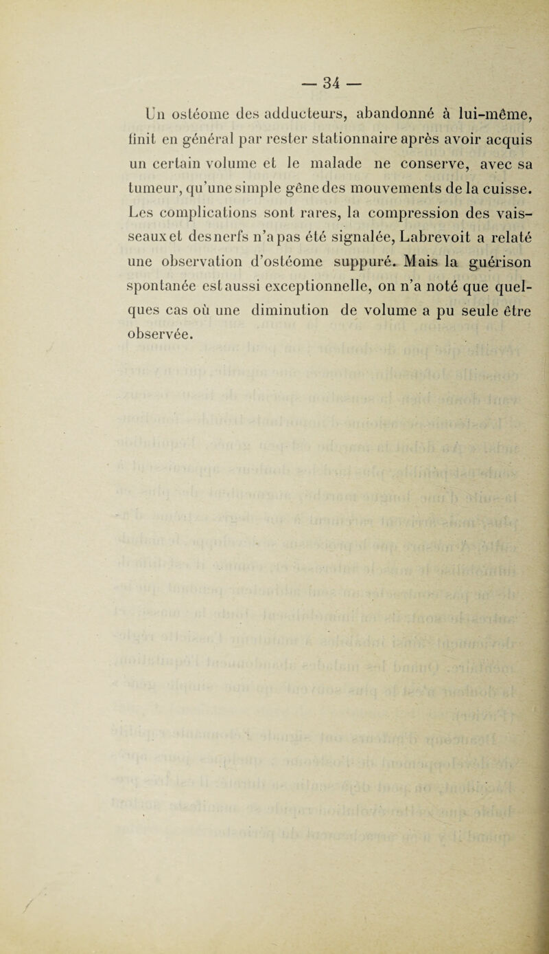 Un ostéome des adducteurs, abandonné à lui-même, finit en général par rester stationnaire après avoir acquis un certain volume et le malade ne conserve, avec sa tumeur, qu’une simple gêne des mouvements de la cuisse. Les complications sont rares, la compression des vais¬ seaux et des nerfs n’a pas été signalée, Labrevoit a relaté une observation d’ostéome suppuré. Mais la guérison spontanée est aussi exceptionnelle, on n’a noté que quel¬ ques cas où une diminution de volume a pu seule être observée.