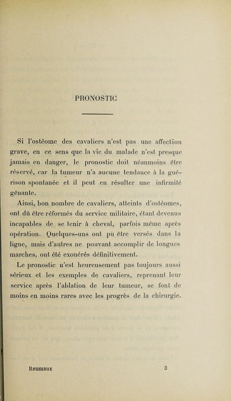 PRONOSTIC Si Postéome des cavaliers n’est pas une affection grave, en ce sens que la vie du malade n’est presque jamais en danger, le pronostic doit néanmoins être réservé, car la tumeur n’a aucune tendance à la gué¬ rison spontanée et il peut en résulter une infirmité gênante. Ainsi, bon nombre de cavaliers, atteints d’ostéomes, ont dû être réformés du service militaire, étant devenus incapables de se tenir à cheval, parfois même après opération. Quelques-uns ont pu être versés dans la ligne, mais d’autres ne pouvant accomplir de longues marches, ont été exonérés définitivement. Le pronostic n’est heureusement pas toujours aussi sérieux et les exemples de cavaliers, reprenant leur service après l’ablation de leur tumeur, se font de moins en moins rares avec les progrès de la chirurgie. Reumaux 3