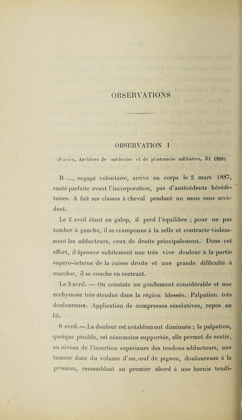 OBSERVATIONS OBSERVATION I (Favier, Archives de médecine tt de pharmacie militaires, XI, 1888). R ..., engagé volontaire, arrive au corps le 2 mars 1887, santé parfaite avant l’incorporation, pas d’antécédents hérédi¬ taires. A fait ses classes à cheval pendant un mois sans acci¬ dent. Le 2 avril étant au galop, il perd l’équilibre ; pour ne pas tomber à gauche, il se cramponne à la selle et contracte violem¬ ment les adducteurs, ceux de droite principalement. Dans cet effort, il éprouve subitement une très vive douleur à la partie supéro-interne de la cuisse droite et une grande difficulté à marcher, il se couche en rentrant. Le 3 avril. — On constate un gonflement considérable et une ecchymose très étendue dans la région blessée. Palpation très douloureuse. Application de compresses résolutives, repos au lit. 6 avril.—-.La douleur est notablement diminuée ; la palpation, quoique pénible, est néanmoins supportée, elle permet de sentir, au niveau de l’insertion supérieure des tendons adducteurs, une tumeur dure du volume d’un.œuf de pigeon, douloureuse à la pression, ressemblant au premier abord à une hernie tendi-