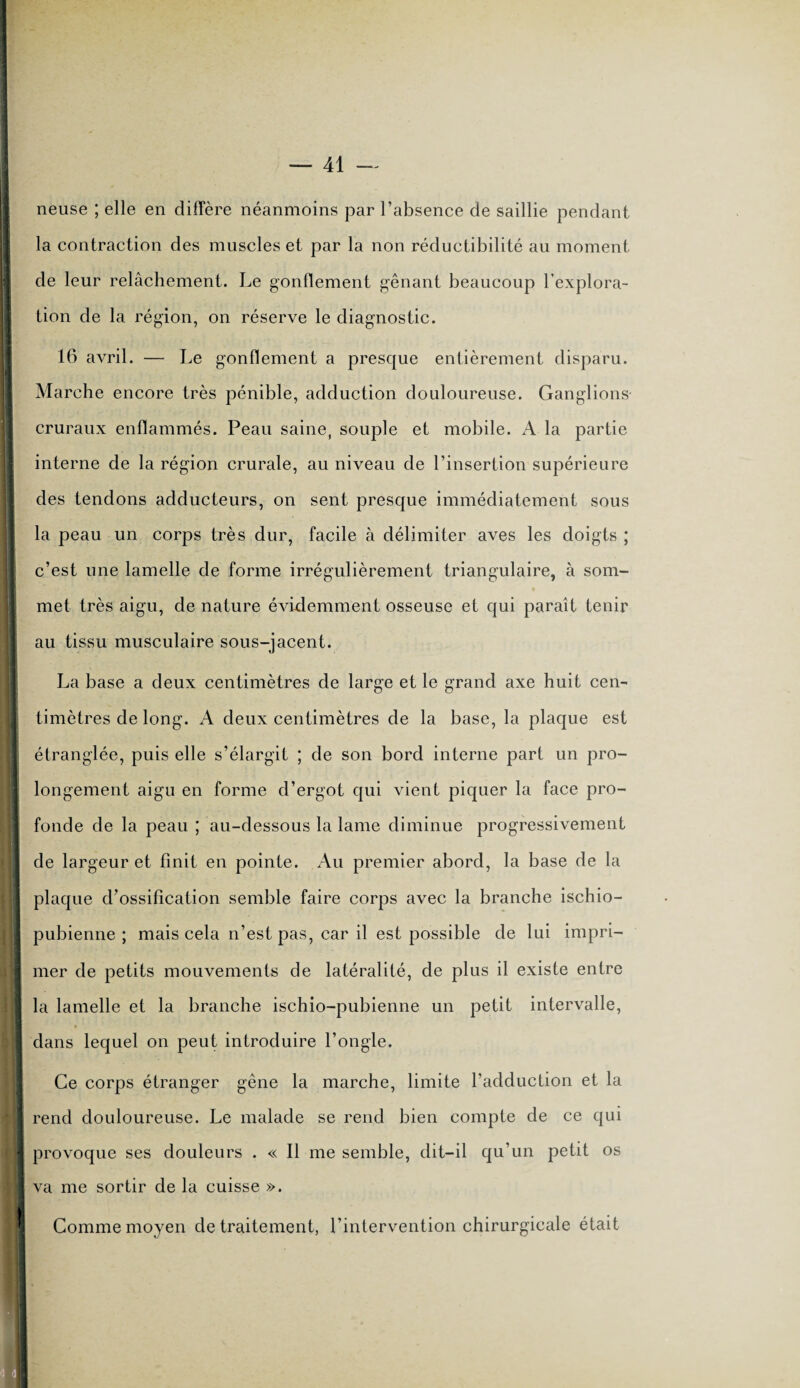 I j i i I ! neuse ; elle en diffère néanmoins par l’absence de saillie pendant la contraction des muscles et par la non réductibilité au moment de leur relâchement. Le gonflement gênant beaucoup l’explora¬ tion de la région, on réserve le diagnostic. 16 avril. — Le gonflement a presque entièrement disparu. Marche encore très pénible, adduction douloureuse. Ganglions cruraux enflammés. Peau saine, souple et mobile. A la partie interne de la région crurale, au niveau de l’insertion supérieure des tendons adducteurs, on sent presque immédiatement sous la peau un corps très dur, facile à délimiter aves les doigts ; c’est une lamelle de forme irrégulièrement triangulaire, à som¬ met très aigu, de nature évidemment osseuse et qui paraît tenir au tissu musculaire sous-jacent. La base a deux centimètres de large et le grand axe huit cen- timètres de long. A deux centimètres de la base, la plaque est étranglée, puis elle s’élargit ; de son bord interne part un pro¬ longement aigu en forme d’ergot qui vient piquer la face pro¬ fonde de la peau ; au-dessous la lame diminue progressivement de largeur et finit en pointe. Au premier abord, la base de la plaque d’ossification semble faire corps avec la branche ischio- pubienne ; mais cela n’est pas, car il est possible de lui impri¬ mer de petits mouvements de latéralité, de plus il existe entre la lamelle et la branche ischio-pubienne un petit intervalle, dans lequel on peut introduire l’ongle. Ce corps étranger gêne la marche, limite l’adduction et la rend douloureuse. Le malade se rend bien compte de ce qui provoque ses douleurs . « Il me semble, dit-il qu’un petit os va me sortir de la cuisse ». Comme moyen de traitement, l'intervention chirurgicale était