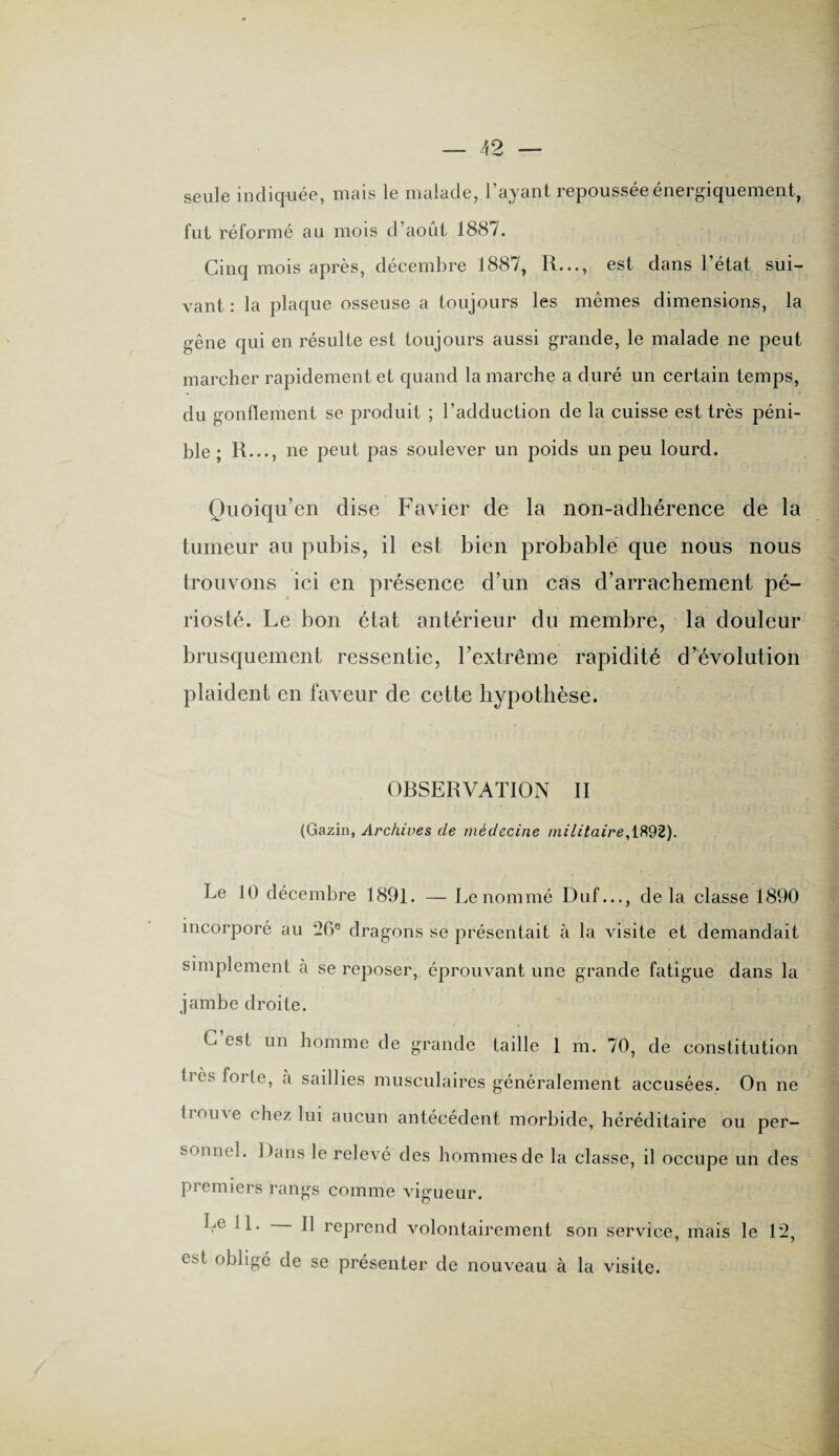 seule indiquée, mais le malade, l’ayant repoussée énergiquement, fut réformé au mois d’août 1887. Cinq mois après, décembre 1887, R..., est dans l’état sui¬ vant : la plaque osseuse a toujours les mêmes dimensions, la gêne qui en résulte est toujours aussi grande, le malade ne peut marcher rapidement et quand la marche a duré un certain temps, du gonflement se produit ; l’adduction de la cuisse est très péni¬ ble ; R..., ne peut pas soulever un poids un peu lourd, Quoiqu’en dise Favier de la non-adhérence de la tumeur au pubis, il est bien probable que nous nous trouvons ici en présence d’un cas d’arrachement pé- riosté. Le bon état antérieur du membre, la douleur brusquement ressentie, l’extrême rapidité d’évolution plaident en faveur de cette hypothèse. ORSERVATION II (Gazin, Archives de médecine militaire, 1892). Le 10 décembre 1891. — Le nommé Duf..., delà classe 1890 incorporé au 26e dragons se présentait à la visite et demandait simplement à se reposer, éprouvant une grande fatigue dans la jambe droite. C’est un homme de grande taille 1 m. 70, de constitution 1res forte, cà saillies musculaires généralement accusées. On ne tiome chez lui aucun antécédent morbide, héréditaire ou per¬ sonnel. Dans le relevé des hommes de la classe, il occupe un des premiers rangs comme vigueur. Le 11. Il reprend volontairement son service, mais le 12, e^t obligé de se présenter de nouveau à la visite.