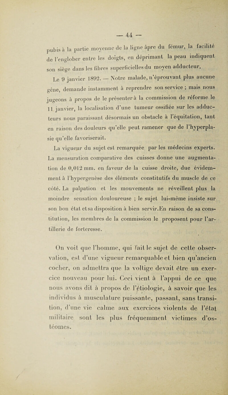 pubis à la partie moyenne de la ligne âpre du fémur, la facilité de l’englober entre les doigts, en déprimant la peau indiquent son siège dans les fibres superficielles du moyen adducteur. Le 9 janvier 1892. — Notre malade, n’éprouvant plus aucune gêne, demande instamment à reprendre son service ; mais nous jugeons à propos de le présenter à la commission de réforme le 11 janvier, la localisation d’une tumeur ossifiée sur les adduc¬ teurs nous paraissant désormais un obstacle a 1 équitation, tant en raison des douleurs qu’elle peut ramener que de l’hyperpla¬ sie qu’elle favoriserait. La vigueur du sujet est remarquée par les médecins experts. La mensuration comparative des cuisses donne une augmenta¬ tion de 0,012 mm. en faveur de la cuisse droite, due évidem¬ ment à fhypergenèse des éléments constitutifs du muscle de ce côté. La palpation et les mouvements ne réveillent plus la moindre sensation douloureuse ; le sujet lui-même insiste sur son bon état et sa disposition à bien servir.En raison de sa cons¬ titution, les membres de la commission le proposent pour l’ar¬ tillerie de forteresse. » On voit que l’homme, qui Initie sujet de cette obser¬ vation, est d’une vigueur remarquable et bien qu’ancien cocher, on admettra que la voltige devait être un exer¬ cice nouveau pour lui. Ceci vient à l’appui de ce que nous avons dit à propos de l'étiologie, à savoir que les individus à musculature puissante, passant, sans transi¬ tion, d’une vie calme aux exercices violents de l’état militaire sont les plus fréquemment victimes d’os- téomes.