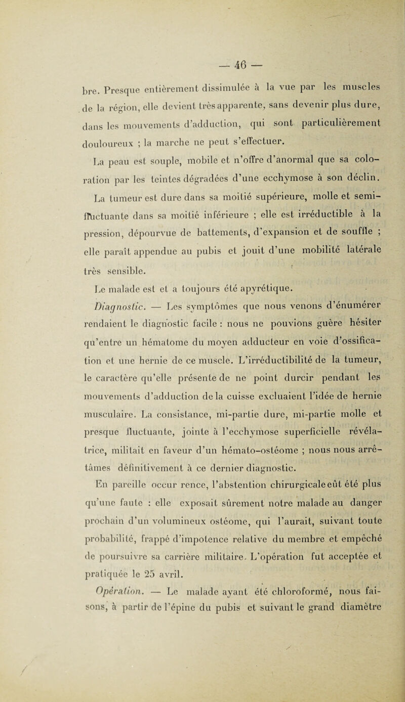 bre. Presque entièrement dissimulée à la vue par les muscles de la région, elle devient très apparente, sans devenir plus dure, dans les mouvements d’adduction, qui sont particulièrement douloureux ; la marche ne peut s’effectuer. La peau est souple, mobile et n’offre d’anormal que sa colo¬ ration par les teintes dégradées d’une ecchymose à son déclin. La tumeur est dure dans sa moitié supérieure, molle et semi- ffuctuante dans sa moitié inférieure ; elle est irréductible à la pression, dépourvue de battements, d’expansion et de souffle ; elle paraît appendue au pubis et jouit d’une mobilité latérale très sensible. Le malade est et a toujours été apyrétique. Diagnostic. — Les symptômes que nous venons d’énumérer rendaient le diagnostic facile : nous ne pouvions guère hésiter qu’entre un hématome du moyen adducteur en voie d’ossifica¬ tion et une hernie de ce muscle. L’irréductibilité de la tumeur, le caractère qu’elle présente de ne point durcir pendant les mouvements d’adduction delà cuisse excluaient l’idée de hernie musculaire. La consistance, mi-partie dure, mi-partie molle et presque fluctuante, jointe à l’ecchymose superficielle révéla¬ trice, militait en faveur d’un hémato-ostéome ; nous nous arrê¬ tâmes définitivement à ce dernier diagnostic. En pareille occur rence, l’abstention chirurgicale eût été plus qu’une faute : elle exposait sûrement notre malade au danger prochain d’un volumineux ostéome, qui l’aurait, suivant toute probabilité, frappé d’impotence relative du membre et empêché de poursuivre sa carrière militaire. L’opération fut acceptée et pratiquée le 25 avril. Opération. — Le malade ayant été chloroformé, nous fai¬ sons, à partir de l’épine du pubis et suivant le grand diamètre