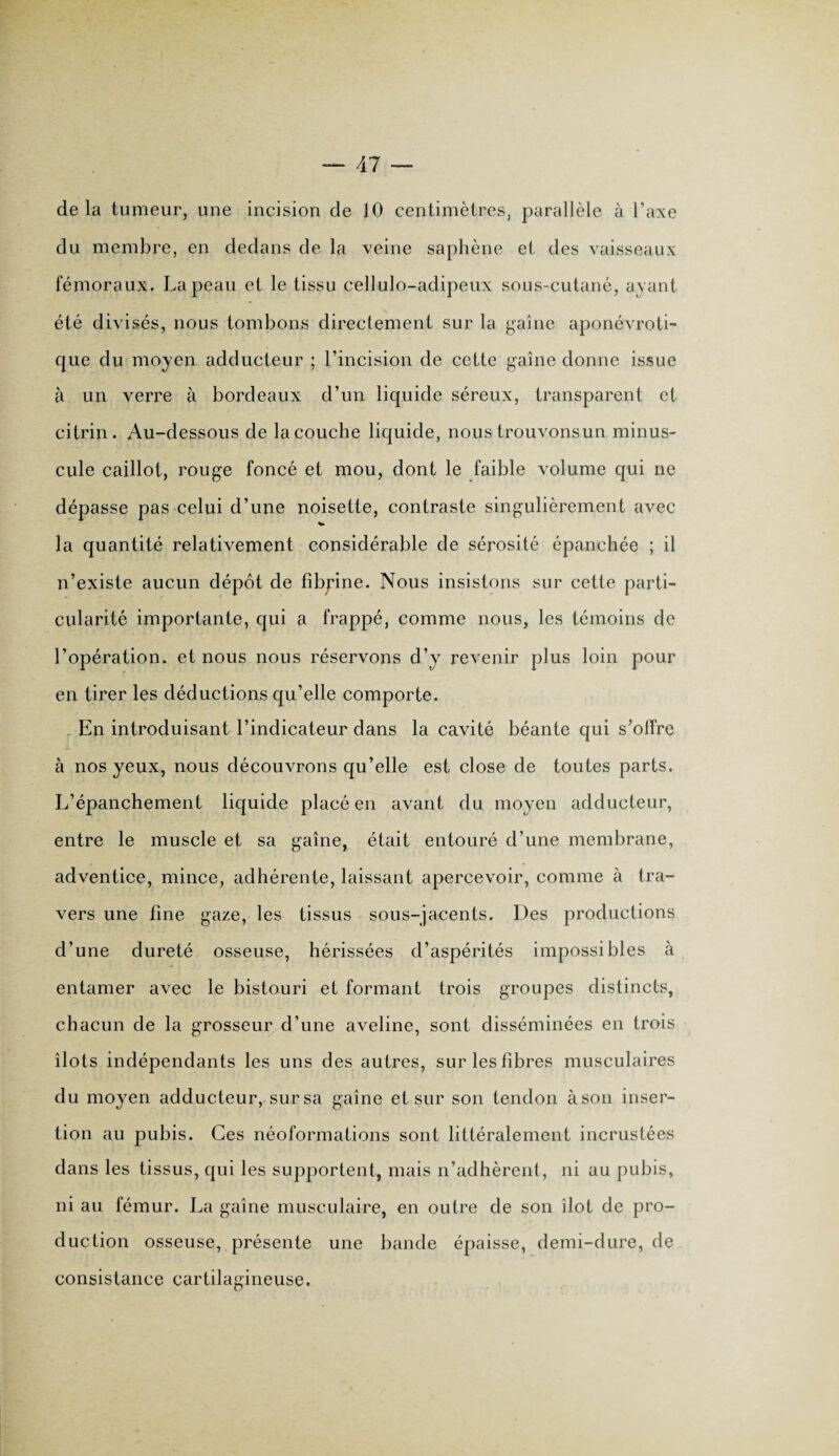de la tumeur, une incision de 10 centimètres, parallèle à l’axe du membre, en dedans de la veine saphène et des vaisseaux fémoraux. La peau et le tissu cellulo-adipeux sous-cutané, ayant été divisés, nous tombons directement sur la gaine aponévroti- que du moyen adducteur ; l’incision de cette gaine donne issue à un verre à bordeaux d’un liquide séreux, transparent et citrin. Au-dessous de la couche liquide, nous trouvons un minus¬ cule caillot, rouge foncé et mou, dont le faible volume qui ne dépasse pas celui d’une noisette, contraste singulièrement avec la quantité relativement considérable de sérosité épanchée ; il n’existe aucun dépôt de fîbpine. Nous insistons sur cette parti¬ cularité importante, qui a frappé, comme nous, les témoins de l’opération, et nous nous réservons d’y revenir plus loin pour en tirer les déductions qu’elle comporte. En introduisant l’indicateur dans la cavité béante qui s’offre à nos yeux, nous découvrons qu’elle est close de toutes parts. L’épanchement liquide placé en avant du moyen adducteur, entre le muscle et sa gaine, était entouré d’une membrane, adventice, mince, adhérente, laissant apercevoir, comme à tra¬ vers une fine gaze, les tissus sous-jacents. Des productions d’une dureté osseuse, hérissées d’aspérités impossibles à entamer avec le bistouri et formant trois groupes distincts, chacun de la grosseur d’une aveline, sont disséminées en trois îlots indépendants les uns des autres, sur les fibres musculaires du moyen adducteur, sur sa gaine et sur son tendon à son inser¬ tion au pubis. Ces néoformations sont littéralement incrustées dans les tissus, qui les supportent, mais n’adhèrent, ni au pubis, ni au fémur. La gaine musculaire, en outre de son îlot de pro¬ duction osseuse, présente une bande épaisse, demi-dure, de consistance cartilagineuse.