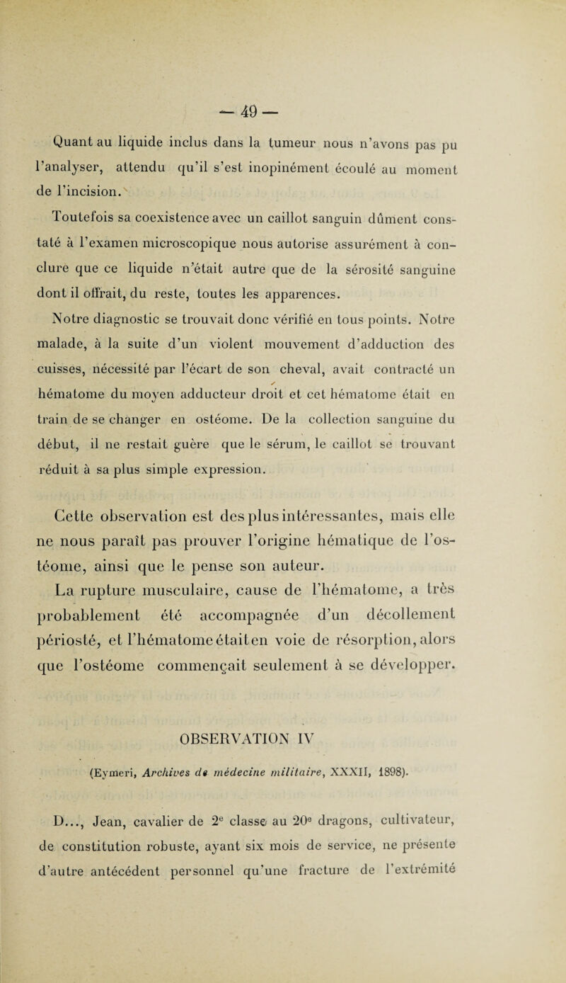 Quant au liquide inclus dans la tumeur nous n’avons pas pu l’analyser, attendu qu’il s’est inopinément écoulé au moment de l’incision. Toutefois sa coexistence avec un caillot sanguin dûment cons¬ taté à l’examen microscopique nous autorise assurément à con¬ clure que ce liquide n’était autre que de la sérosité sanguine dont il offrait, du reste, toutes les apparences. Notre diagnostic se trouvait donc vérifié en tous points. Notre malade, à la suite d’un violent mouvement d’adduction des cuisses, nécessité par l’écart de son cheval, avait contracté un y hématome du moyen adducteur droit et cet hématome était en train de se changer en ostéome. De la collection sanguine du début, il ne restait guère que le sérum, le caillot se trouvant réduit à sa plus simple expression. Cette observation est des plus intéressantes, mais elle ne nous paraît pas prouver l’origine hématique de l’os- téome, ainsi que le pense son auteur. La rupture musculaire, cause de l’hématome, a très probablement été accompagnée d’un décollement périosté, et l’hématome étaiten voie de résorption, alors que l’ostéome commençait seulement à se développer. OBSERVATION IV (Eymeri, Archives de médecine militaire, XXXII, 1898). D..., Jean, cavalier de 2e classe au 20e dragons, cultivateur, de constitution robuste, ayant six mois de service, ne présente d’autre antécédent personnel qu’une fracture de l’extrémité