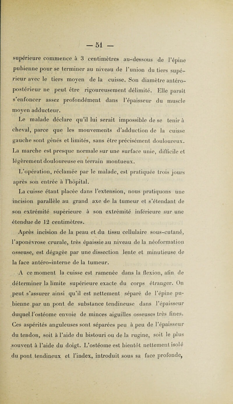 supérieure commence à 3 centimètres au-dessous de l’épine pubienne pour se terminer au niveau de l’union du tiers supé¬ rieur avec le tiers moyen de la cuisse. Son diamètre antéro¬ postérieur ne peut être rigoureusement délimité. Elle paraît s’enfoncer assez profondément dans l’épaisseur du muscle moyen adducteur. Le malade déclare qu’il lui serait impossible de se tenir à cheval, parce que les mouvements d’adduction de la cuisse gauche sont gênés et limités, sans être précisément douloureux. La marche est presque normale sur une surface unie, difficile et légèrement douloureuse en terrain montueux. L’opération, réclamée par le malade, est pratiquée trois jours après son entrée à l’hôpital. La cuisse étant placée dans l’extension, nous pratiquons une incision parallèle au grand axe de la tumeur et s’étendant de son extrémité supérieure à son extrémité inférieure sur une étendue de 12 centimètres. Après incision de la peau et du tissu cellulaire sous-cutané, v . l’aponévrose crurale, très épaissie au niveau delà néoformation osseuse, est dégagée par une dissection lente et minutieuse de la face antéro-interne de la tumeur. A ce moment la cuisse est ramenée dans la flexion, afin de déterminer la limite supérieure exacte du corps étranger. On peut s’assurer ainsi qu’il est nettement séparé de l’épine pu¬ bienne par un pont de substance tendineuse dans l’épaisseur duquel l’ostéome envoie de minces aiguilles osseuses très fines. Ces aspérités anguleuses sont séparées peu à peu de l’épaisseur du tendon, soit à l’aide du bistouri ou de la rugine, soit le plus souvent à l’aide du doigt. L’ostéome est bientôt nettement isolé du pont tendineux et l’index, introduit sous sa face profonde,