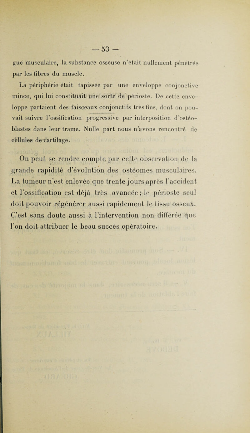 gue musculaire, la substance osseuse n’était nullement pénétrée par les fibres du muscle. La périphérie était tapissée par une enveloppe conjonctive mince, qui lui constituait une sorte de périoste. De cette enve¬ loppe partaient des faisceaux conjonctifs très fins, dont on pou¬ vait suivre l’ossification progressive par interposition d’ostéo¬ blastes dans leur trame. Nulle part nous n’avons rencontré de cellules de cartilage. On peut se rendre compte par cette observation de la ? X * : ' ' grande rapidité d’évolution des ostéomes musculaires. La tumeur n’est enlevée que trente jours après l’accident et l'ossification est déjà très avancée; le périoste seul doit pouvoir régénérer aussi rapidement le tissu osseux. C’est sans doute aussi à l’intervention non différée que l’on doit attribuer le beau succès opératoire.