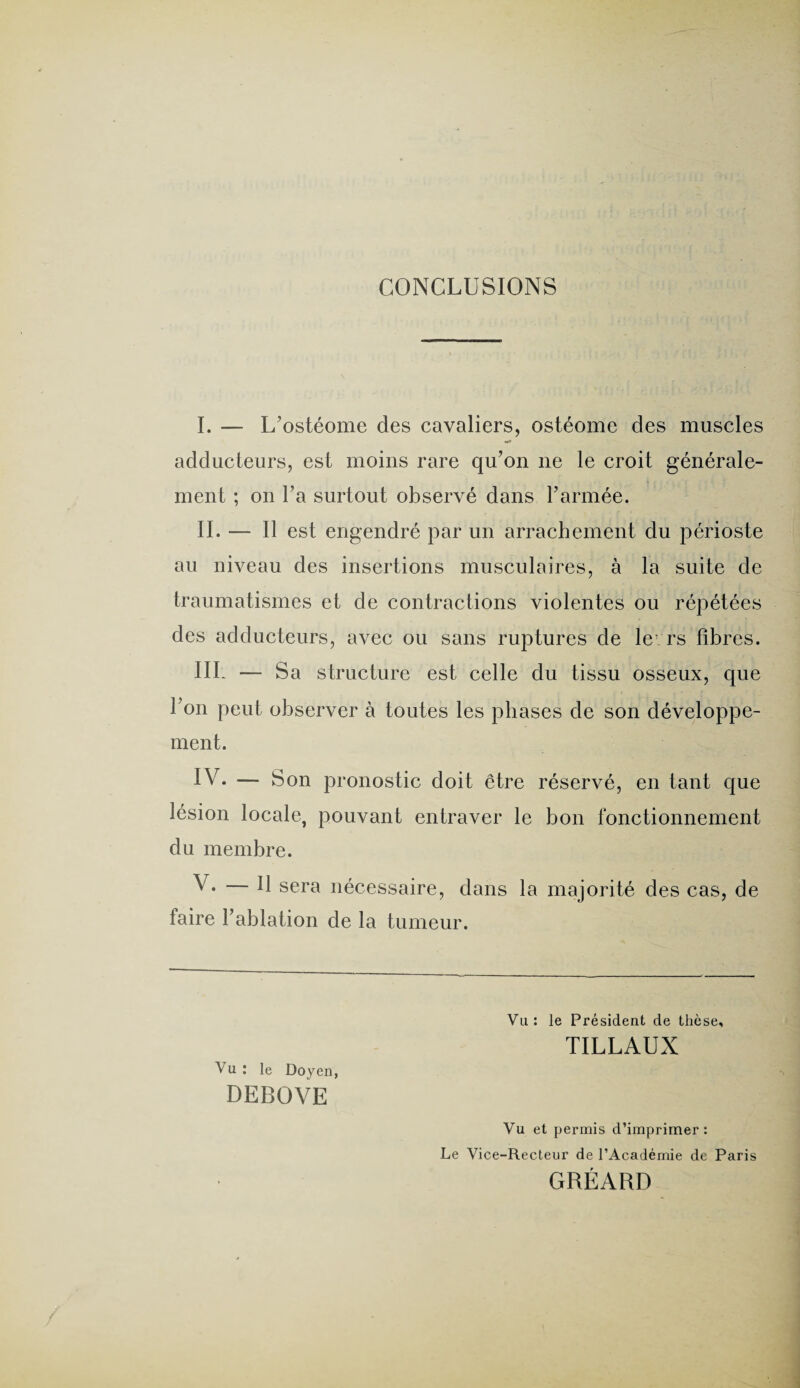 CONCLUSIONS I. — L’ostéome des cavaliers, ostéome des muscles adducteurs, est moins rare qu’on ne le croit générale¬ ment ; on l’a surtout observé dans l’armée. II. — Il est engendré par un arrachement du périoste au niveau des insertions musculaires, à la suite de traumatismes et de contractions violentes ou répétées des adducteurs, avec ou sans ruptures de levrs fibres. III- — Sa structure est celle du tissu osseux, que l’on peut observer à toutes les phases de son développe¬ ment. IV. — Son pronostic doit être réservé, en tant que lésion locale, pouvant entraver le bon fonctionnement du membre. V* — H sera nécessaire, dans la majorité des cas, de faire l’ablation de la tumeur. Vu : le Président de thèse, TILLAUX Vu : le Doyen, DEBOVE Vu et permis d’imprimer: Le Vice-Recteur de l’Académie de Paris GRÉARD