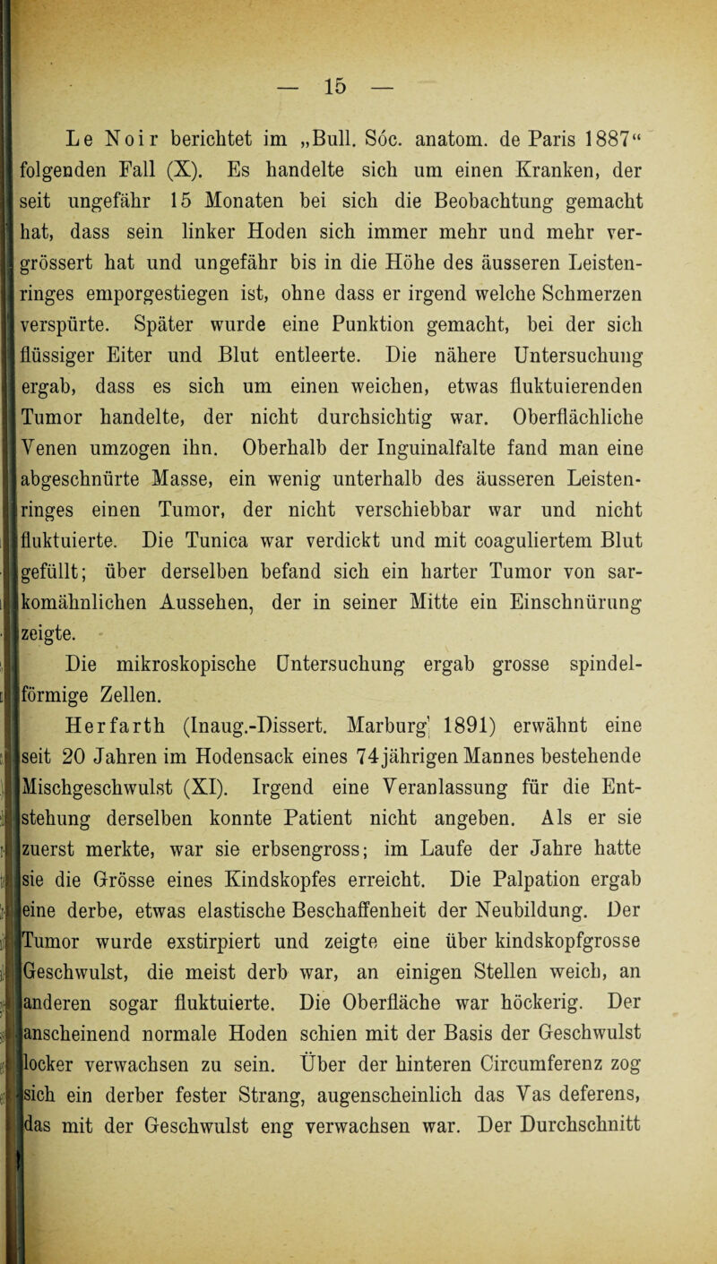 Le Noir berichtet im „Bull. Söc. anatom. de Paris 1887“ folgenden Fall (X). Es handelte sich um einen Kranken, der seit ungefähr 15 Monaten bei sich die Beobachtung gemacht hat, dass sein linker Hoden sich immer mehr und mehr ver- grössert hat und ungefähr bis in die Höhe des äusseren Leisten¬ ringes emporgestiegen ist, ohne dass er irgend welche Schmerzen verspürte. Später wurde eine Punktion gemacht, bei der sich flüssiger Eiter und Blut entleerte. Die nähere Untersuchung ergab, dass es sich um einen weichen, etwas fluktuierenden Tumor handelte, der nicht durchsichtig war. Oberflächliche Venen umzogen ihn. Oberhalb der Inguinalfalte fand man eine abgeschnürte Masse, ein wenig unterhalb des äusseren Leisten- iringes einen Tumor, der nicht verschiebbar war und nicht fluktuierte. Die Tunica war verdickt und mit coaguliertem Blut gefüllt; über derselben befand sich ein harter Tumor von sar¬ komähnlichen Aussehen, der in seiner Mitte ein Einschnürung [zeigte. Die mikroskopische Untersuchung ergab grosse spind el- Iförmige Zellen. Herfarth (Inaug.-Dissert. Marburg1 1891) erwähnt eine (seit 20 Jahren im Hodensack eines 74 jährigen Mannes bestehende IMischgeschwulst (XI). Irgend eine Veranlassung für die Ent¬ stehung derselben konnte Patient nicht angeben. Als er sie zuerst merkte, war sie erbsengross; im Laufe der Jahre hatte jsie die Grösse eines Kindskopfes erreicht. Die Palpation ergab eine derbe, etwas elastische Beschaffenheit der Neubildung. Der Tumor wurde exstirpiert und zeigte eine über kindskopfgrosse Geschwulst, die meist derb war, an einigen Stellen weich, an anderen sogar fluktuierte. Die Oberfläche war höckerig. Der Ianscheinend normale Hoden schien mit der Basis der Geschwulst locker verwachsen zu sein. Über der hinteren Circumferenz zog sich ein derber fester Strang, augenscheinlich das Vas deferens, das mit der Geschwulst eng verwachsen war. Der Durchschnitt