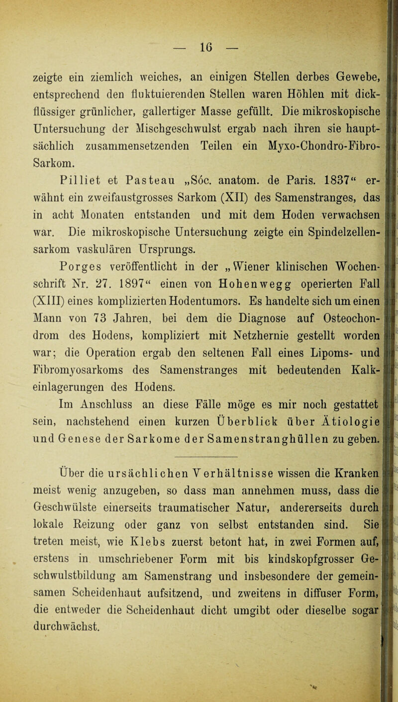 zeigte ein ziemlich weiches, an einigen Stellen derbes Gewebe, entsprechend den fluktuierenden Stellen waren Höhlen mit dick¬ flüssiger grünlicher, gallertiger Masse gefüllt. Die mikroskopische Untersuchung der Mischgeschwulst ergab nach ihren sie haupt¬ sächlich zusammensetzenden Teilen ein Myxo-Chondro-Fibro- Sarkom. Pilliet et Pasteau „Söc. anatom. de Paris. 1837“ er¬ wähnt ein zweifaustgrosses Sarkom (XII) des Samenstranges, das ■ in acht Monaten entstanden und mit dem Hoden verwachsen i war. Die mikroskopische Untersuchung zeigte ein Spindelzellen¬ sarkom vaskulären Ursprungs. Porges veröffentlicht in der „Wiener klinischen Wochen¬ schrift Nr. 27. 1897“ einen von Hohenwegg operierten Fall (XIII) eines komplizierten Hodentumors. Es handelte sich um einen Mann von 73 Jahren, bei dem die Diagnose auf Osteochon¬ drom des Hodens, kompliziert mit Netzhernie gestellt worden war; die Operation ergab den seltenen Fall eines Lipoms- und Fibromyosarkoms des Samenstranges mit bedeutenden Kalk¬ einlagerungen des Hodens. Im Anschluss an diese Fälle möge es mir noch gestattet sein, nachstehend einen kurzen Überblick über Ätiologie und Genese der Sarkome der Samenstranghüllen zu geben. Über die ursächlichen Verhältnisse wissen die Kranken meist wenig anzugeben, so dass man annehmen muss, dass die Geschwülste einerseits traumatischer Natur, andererseits durch lokale Reizung oder ganz von selbst entstanden sind. Sie treten meist, wie Klebs zuerst betont hat, in zwei Formen auf, erstens in umschriebener Form mit bis kindskopfgrosser Ge¬ schwulstbildung am Samenstrang und insbesondere der gemein¬ samen Scheidenhaut aufsitzend, und zweitens in diffuser Form, die entweder die Scheidenhaut dicht umgibt oder dieselbe sogar durchwächst.