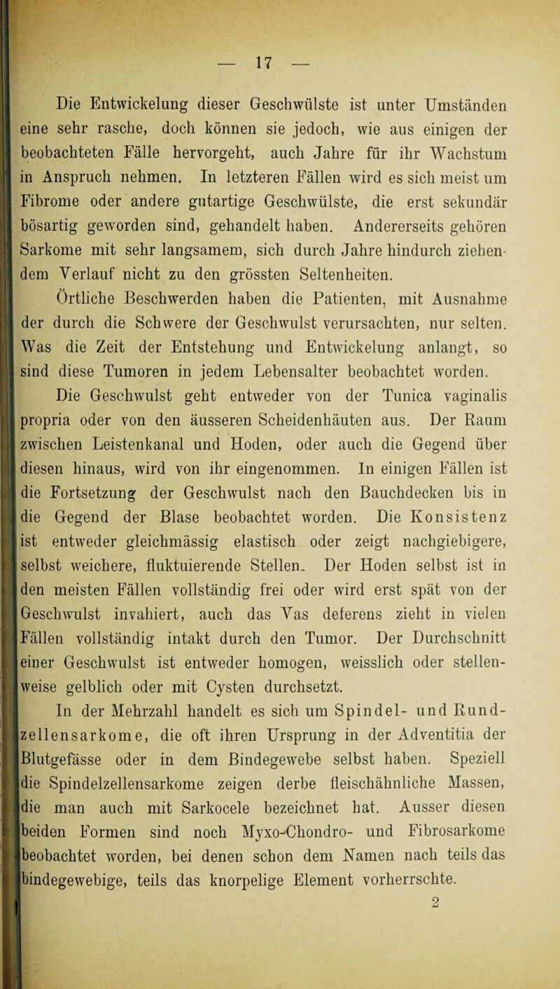 Die Entwickelung dieser Geschwülste ist unter Umständen eine sehr rasche, doch können sie jedoch, wie aus einigen der beobachteten Fälle hervorgeht, auch Jahre für ihr Wachstum in Anspruch nehmen. In letzteren Fällen wird es sich meist um Fibrome oder andere gutartige Geschwülste, die erst sekundär bösartig geworden sind, gehandelt haben. Andererseits gehören Sarkome mit sehr langsamem, sich durch Jahre hindurch ziehen¬ dem Yerlauf nicht zu den grössten Seltenheiten. Örtliche Beschwerden haben die Patienten, mit Ausnahme der durch die Schwere der Geschwulst verursachten, nur selten. Was die Zeit der Entstehung und Entwickelung anlangt, so sind diese Tumoren in jedem Lebensalter beobachtet worden. Die Geschwulst geht entweder von der Tunica vaginalis propria oder von den äusseren Scheidenhäuten aus. Der Raum zwischen Leistenkanal und Hoden, oder auch die Gegend über diesen hinaus, wird von ihr eingenommen. In einigen Fällen ist die Fortsetzung der Geschwulst nach den Bauchdecken bis in die Gegend der Blase beobachtet worden. Die Konsistenz ist entweder gleichmässig elastisch oder zeigt nachgiebigere, selbst weichere, fluktuierende Stellen. Der Hoden selbst ist in den meisten Fällen vollständig frei oder wird erst spät von der Geschwulst invahiert, auch das Yas deferens zieht in vielen Fällen vollständig intakt durch den Tumor. Der Durchschnitt einer Geschwulst ist entweder homogen, weisslich oder stellen¬ weise gelblich oder mit Cysten durchsetzt. In der Mehrzahl handelt es sich um Spindel- und Rund¬ zellensarkome, die oft ihren Ursprung in der Adventitia der Blutgefässe oder in dem Bindegewebe selbst haben. Speziell die Spindelzellensarkome zeigen derbe fleischähnliche Massen, die man auch mit Sarkocele bezeichnet hat. Ausser diesen beiden Formen sind noch Myxo-Chondro- und Fibrosarkome beobachtet worden, bei denen schon dem Namen nach teils das bindegewebige, teils das knorpelige Element vorherrschte. 2