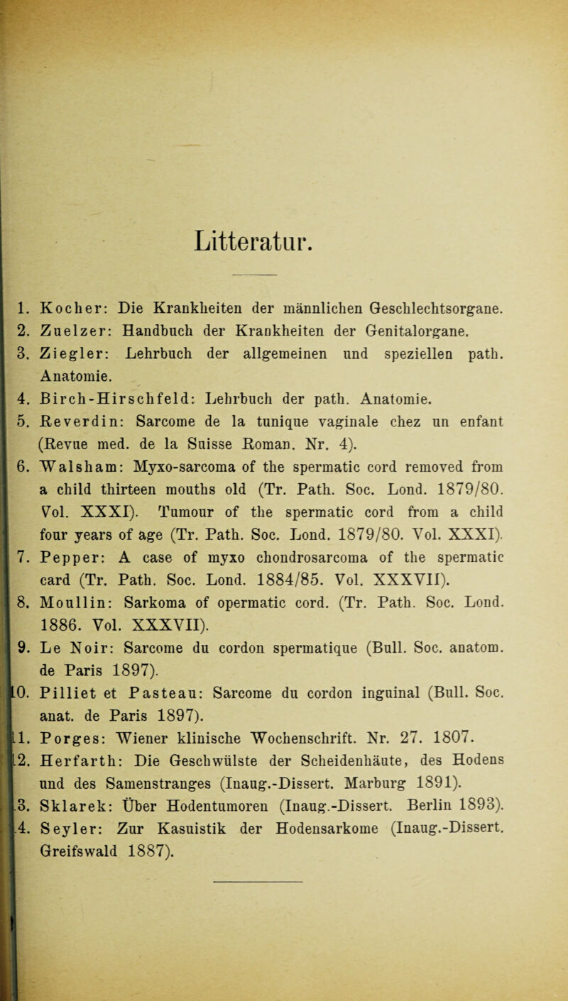 Litteratur. 1. Kocher: Die Krankheiten der männlichen Geschlechtsorgane. 2. Zuelzer: Handbuch der Krankheiten der Genitalorgane. 3. Ziegler: Lehrbuch der allgemeinen und speziellen path. Anatomie. 4. Birch-Hirschfeld: Lehrbuch der path. Anatomie. 5. Reverdin: Sarcome de la tunique vaginale chez un enfant (Revue med. de la Suisse Roman. Nr. 4). 6. Walsham: Myxo-sarcoma of the spermatic cord removed from a child thirteen mouths old (Tr. Path. Soc. Lond. 1879/80. Vol. XXXI). Tumour of the spermatic cord from a child j four years of age (Tr. Path. Soc. Lond. 1879/80. Vol. XXXI). 7. Pepper: A case of myxo chondrosarcoma of the spermatic card (Tr. Path. Soc. Lond. 1884/85. Vol. XXXVII). 8. Mo ul 1 in: Sarkoma of opermatic cord. (Tr. Path. Soc. Lond. 1886. Vol. XXXVII). I 9. Le Noir: Sarcome du cordon spermatique (Bull. Soc. anatom. I de Paris 1897). 10. Pilliet et Pasteau: Sarcome du cordon inguinal (Bull. Soc. I anat. de Paris 1897). IL1. Porges: Wiener klinische Wochenschrift. Nr. 27. 1807. 112. Herfarth: Die Geschwülste der Scheidenhäute, des Hodens und des Samenstranges (Inaug.-Dissert. Marburg 1891). 1.3. Sklarek: Über Hodentumoren (Inaug.-Dissert. Berlin 1893). j.4. Seyler: Zur Kasuistik der Hodensarkome (Inaug.-Dissert. Greifswald 1887). I!