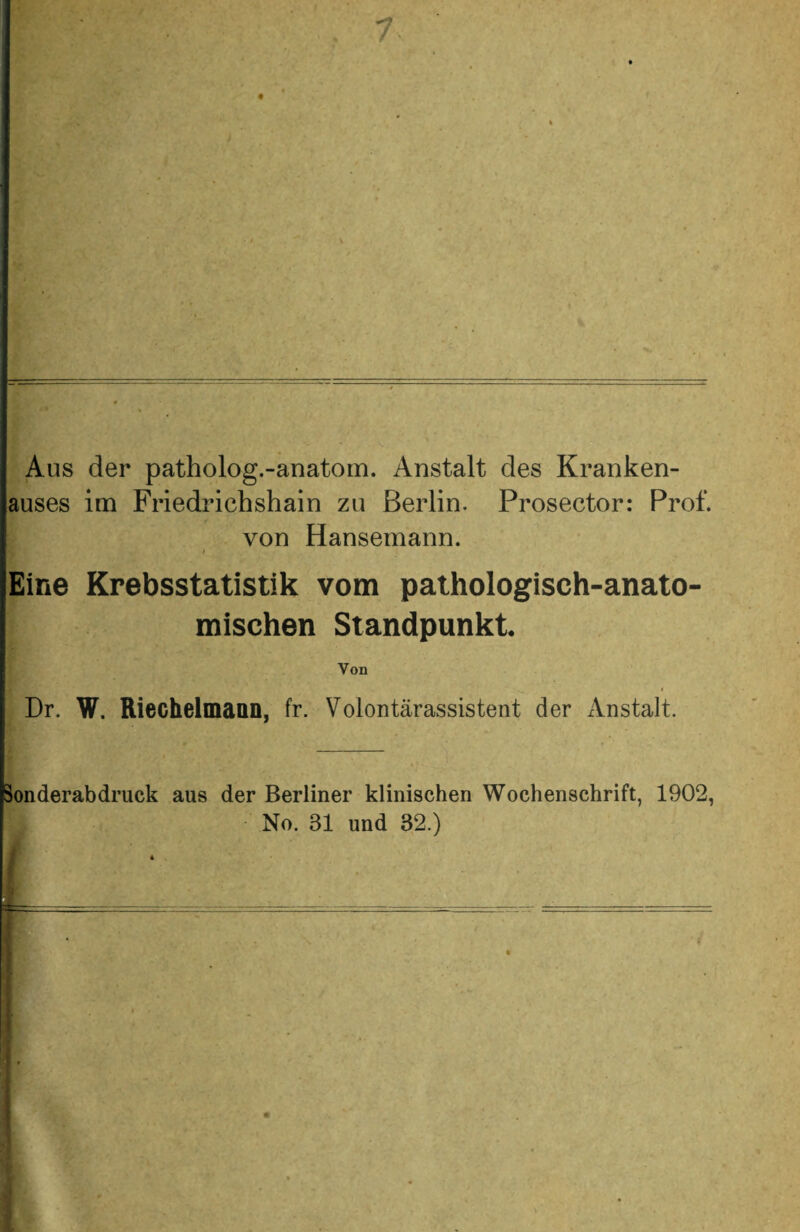 Aus der patholog.-anatom. Anstalt des Kranken¬ auses im Friedrichshain zu Berlin. Prosector: Prof. von Hansemann. / Eine Krebsstatistik vom pathologisch-anato¬ mischen Standpunkt. Von Dr. W. Riechelmaan, fr. Volontärassistent der Anstalt. Sonderabdruck aus der Berliner klinischen Wochenschrift, 1902, No. 31 und 32.)