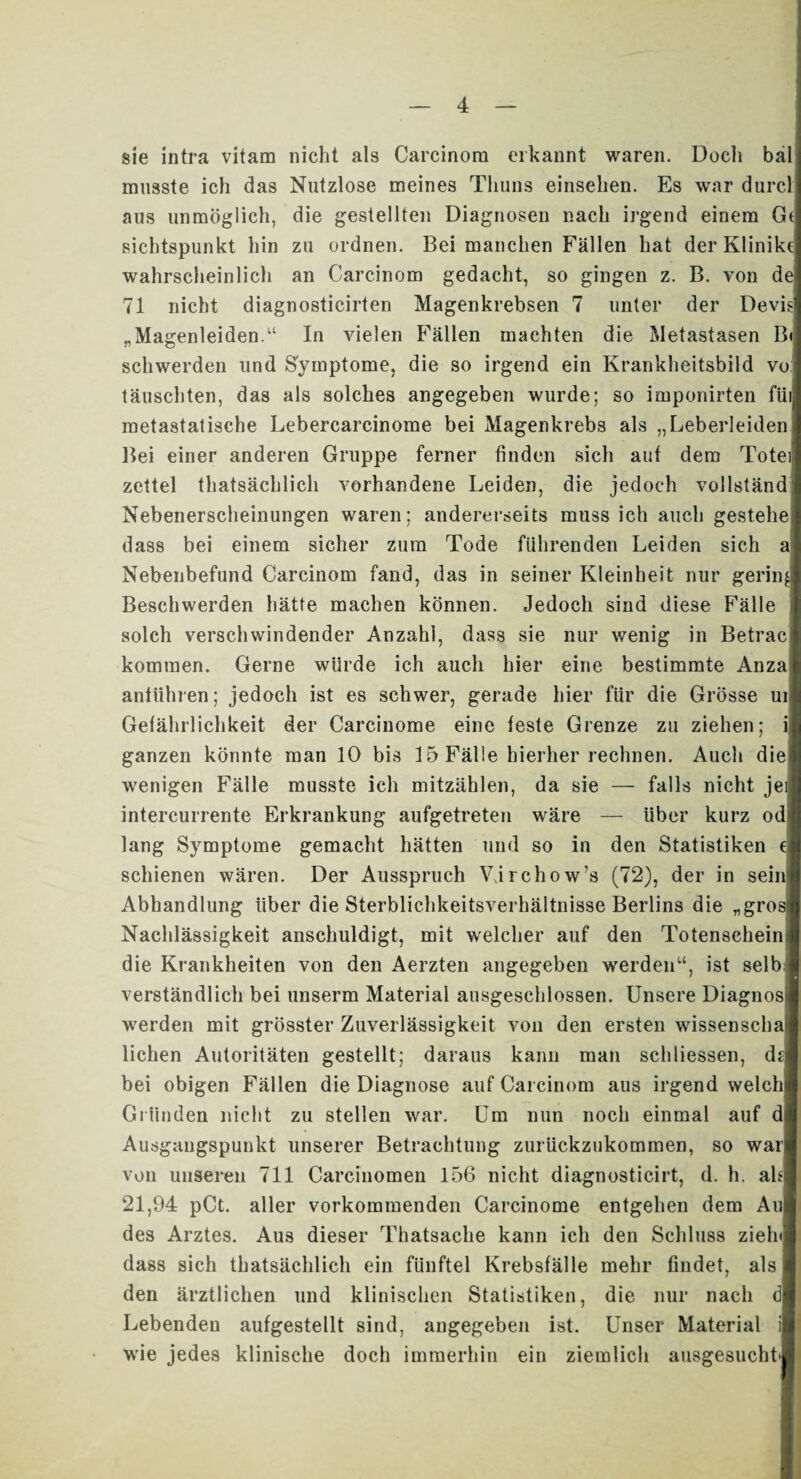 sie intra vitam nicht als Carcinom erkannt waren. Docli bä musste ich das Nutzlose meines Thuns einsehen. Es war durc aus unmöglich, die gestellten Diagnosen nach irgend einem G sichtspunkt hin zu ordnen. Bei manchen Fällen hat der Klinikt wahrscheinlich an Carcinom gedacht, so gingen z. B. von de 71 nicht diagnosticirten Magenkrebsen 7 unter der Devi „Magenleiden.“ In vielen Fällen machten die Metastasen B schwerden und Symptome, die so irgend ein Krankheitsbild vo täuschten, das als solches angegeben wurde; so imponirten füi metastatische Lebercarcinome bei Magenkrebs als „Leberleiden Bei einer anderen Gruppe ferner finden sich auf dem Totei zettel thatsächlich vorhandene Leiden, die jedoch vollständ Nebenerscheinungen waren; andererseits muss ich auch gestehe dass bei einem sicher zum Tode führenden Leiden sich Nebenbefund Carcinom fand, das in seiner Kleinheit nur gering Beschwerden hätte machen können. Jedoch sind diese Fälle solch verschwindender Anzahl, dass sie nur wenig in Betrac kommen. Gerne würde ich auch hier eine bestimmte Anza anftihren; jedoch ist es schwer, gerade hier für die Grösse ui Gefährlichkeit der Carcinome eine feste Grenze zu ziehen; i ganzen könnte man 10 bis 15 Fälle hierher rechnen. Auch die wenigen Fälle musste ich mitzählen, da sie — falls nicht jei intercurrente Erkrankung aufgetreten wäre — über kurz od lang Symptome gemacht hätten und so in den Statistiken c schienen wären. Der Ausspruch VJrchow’s (72), der in sein Abhandlung über die Sterblichkeitsverhältnisse Berlins die „grosi Nachlässigkeit anschuldigt, mit welcher auf den Totenschein die Krankheiten von den Aerzten angegeben werden“, ist selb verständlich bei unserm Material ausgeschlossen. Unsere Diagnos werden mit grösster Zuverlässigkeit von den ersten wissenscha liehen Autoritäten gestellt; daraus kann man schliessen, dsl bei obigen Fällen die Diagnose auf Carcinom aus irgend welch Gründen nicht zu stellen war. Um nun noch einmal auf d Ausgangspunkt unserer Betrachtung zurückzukommen, so war von unseren 711 Carciuomen 156 nicht diagnosticirt, d. h. ah 21,94 pCt. aller vorkommenden Carcinome entgehen dem Au des Arztes. Aus dieser Thatsache kann ich den Schluss zieh dass sich thatsächlich ein fünftel Krebsfälle mehr findet, als den ärztlichen und klinischen Statistiken, die nur nach dl Lebenden aufgestellt sind, angegeben ist. Unser Material wie jedes klinische doch immerhin ein ziemlich ausgesucht