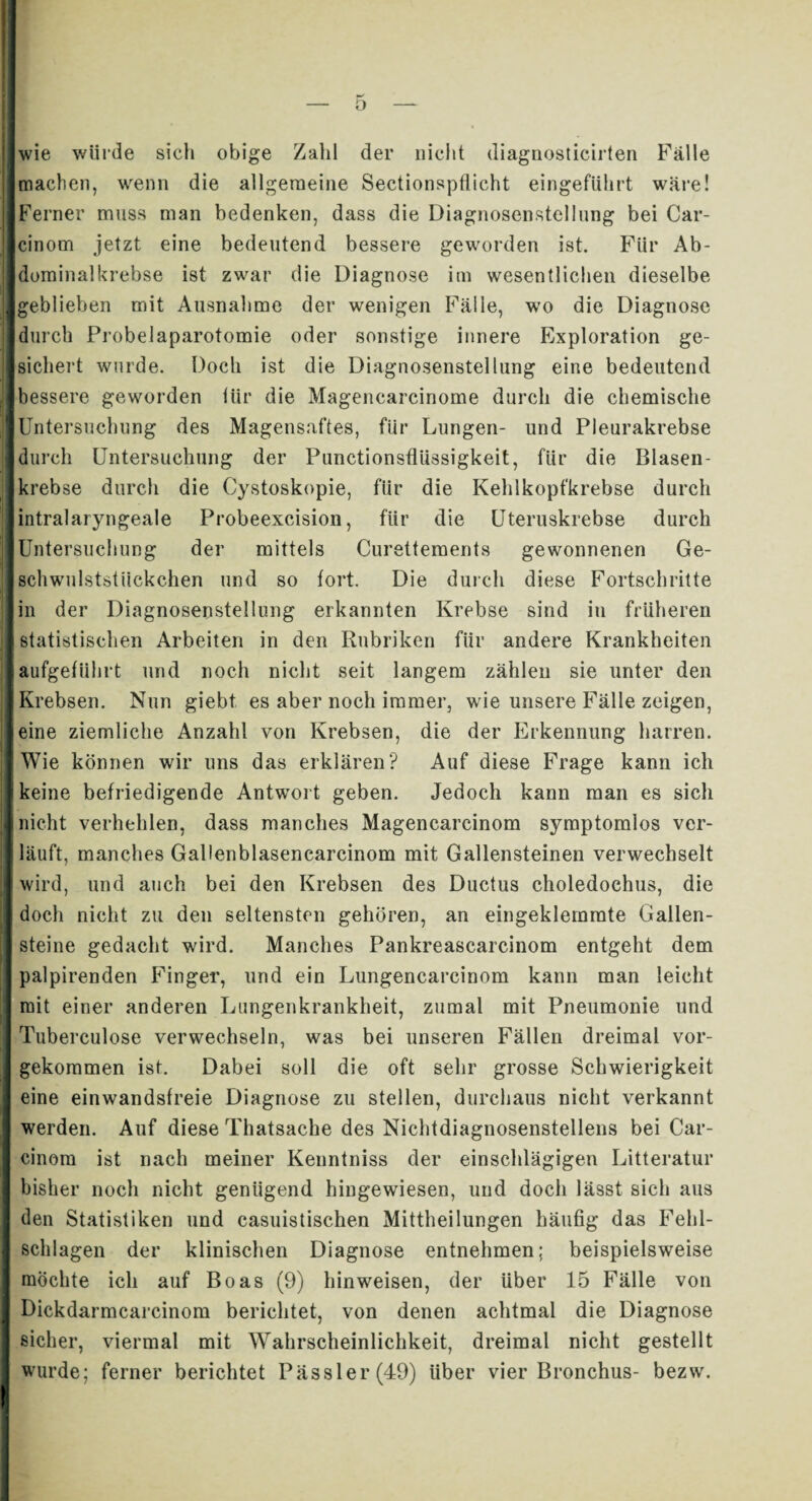ü wie würde sich obige Zahl der nicht diagnosticirten Fälle machen, wenn die allgemeine SectionspÜicht eingeführt wäre! Ferner muss man bedenken, dass die Diagnosenstellung bei Car- cinom jetzt eine bedeutend bessere geworden ist. Für Ab¬ dominalkrebse ist zwar die Diagnose im wesentlichen dieselbe geblieben mit Ausnahme der wenigen Fälle, wo die Diagnose durch Probelaparotomie oder sonstige innere Exploration ge¬ sichert wurde. Doch ist die Diagnosenstellung eine bedeutend bessere geworden tür die Magencarcinome durch die chemische Untersuchung des Magensaftes, für Lungen- und Pleurakrebse durch Untersuchung der Punctionsfliissigkeit, für die Blasen¬ krebse durch die Cystoskopie, für die Kehlkopfkrebse durch intralaryngeale Probeexcision, für die Uteruskrebse durch Untersuchung der mittels Curettements gewonnenen Ge- schwulststiiekchen und so fort. Die durch diese Fortschritte in der Diagnosenstellung erkannten Krebse sind in früheren statistischen Arbeiten in den Rubriken für andere Krankheiten aufgeführt und noch nicht seit langem zählen sie unter den Krebsen. Nun giebt es aber noch immer, wie unsere Fälle zeigen, eine ziemliche Anzahl von Krebsen, die der Erkennung harren. Wie können wir uns das erklären? Auf diese Frage kann ich keine befriedigende Antwort geben. Jedoch kann man es sich nicht verhehlen, dass manches Magencarcinom symptomlos ver¬ läuft, manches Gallenblasencarcinom mit Gallensteinen verwechselt wird, und auch bei den Krebsen des Ductus choledochus, die doch nicht zu den seltensten gehören, an eingeklemmte Gallen¬ steine gedacht wird. Manches Pankreascarcinom entgeht dem palpirenden Finger, und ein Lungencarcinom kann man leicht mit einer anderen Lungenkrankheit, zumal mit Pneumonie und Tuberculose verwechseln, was bei unseren Fällen dreimal vor¬ gekommen ist. Dabei soll die oft sehr grosse Schwierigkeit eine einwandsfreie Diagnose zu stellen, durchaus nicht verkannt werden. Auf diese Thatsache des Nichtdiagnosenstellens bei Car- cinom ist nach meiner Kenntniss der einschlägigen Litteratur bisher noch nicht genügend hingewiesen, und doch lässt sich aus den Statistiken und casuistischen Mittheilungen häufig das Fehl¬ schlagen der klinischen Diagnose entnehmen; beispielsweise möchte ich auf Boas (9) hin weisen, der über 15 Fälle von Dickdarmcarcinom berichtet, von denen achtmal die Diagnose sicher, viermal mit Wahrscheinlichkeit, dreimal nicht gestellt wurde; ferner berichtet Pässler(49) über vier Bronchus- bezw.