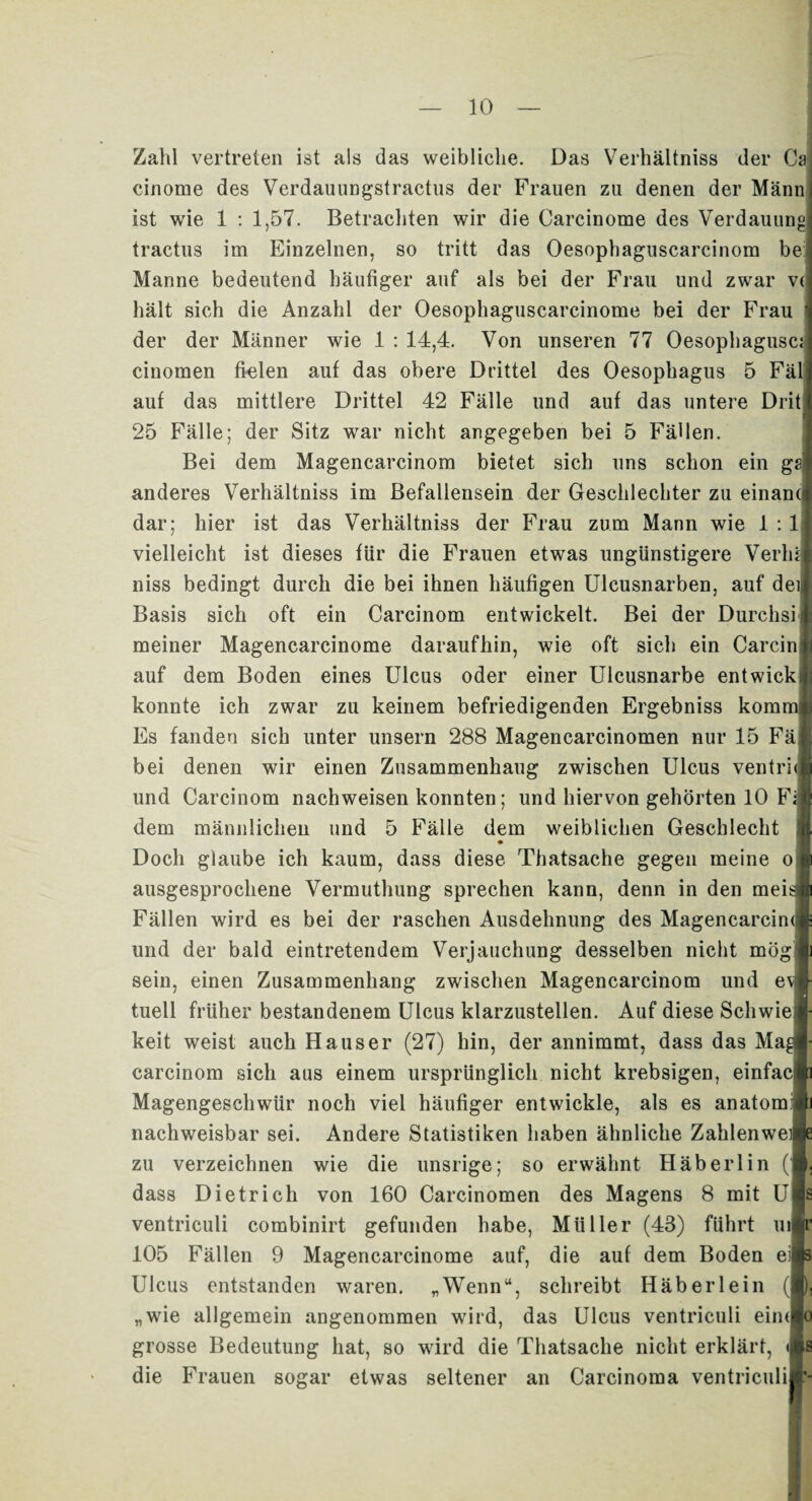 Zahl vertreten ist als das weibliche. Das Verhältnis der Ca cinome des Verdauungstractus der Frauen zu denen der Mann ist wie 1 : 1,57. Betrachten wir die Carcinome des Verdauung tractus im Einzelnen, so tritt das Oesophaguscarcinom be Manne bedeutend häufiger auf als bei der Frau und zwar v( hält sich die Anzahl der Oesophaguscarcinome bei der Frau der der Männer wie 1 : 14,4. Von unseren 77 Oesophagusc; cinomen fielen auf das obere Drittel des Oesophagus 5 Fäl auf das mittlere Drittel 42 Fälle und auf das untere Drit 25 Fälle; der Sitz war nicht angegeben bei 5 Fällen. Bei dem Magencarcinom bietet sich uns schon ein gs anderes Verhältnis im Befallensein der Geschlechter zu einand dar; hier ist das Verhältnis der Frau zum Mann wie 1 : 1 vielleicht ist dieses für die Frauen etwas ungünstigere Verlü| niss bedingt durch die bei ihnen häufigen Ulcusnarben, auf de Basis sich oft ein Carcinom entwickelt. Bei der Durchs! meiner Magencarcinome daraufhin, wie oft sich ein Carcinl auf dem Boden eines Ulcus oder einer Ulcusnarbe entwickil konnte ich zwar zu keinem befriedigenden Ergebniss kommi Es fanden sich unter unsern 288 Magencarcinomen nur 15 Fäj bei denen wir einen Zusammenhang zwischen Ulcus ventric und Carcinom nachweisen konnten; und hiervon gehörten 10 Fa dem männlichen und 5 Fälle dem weiblichen Geschlecht ! ♦ Doch glaube ich kaum, dass diese Thatsache gegen meine o ausgesprochene Vermuthung sprechen kann, denn in den mei^ Fällen wird es bei der raschen Ausdehnung des Magencarcim und der bald eintretendem Verjauchung desselben nicht mög sein, einen Zusammenhang zwischen Magencarcinom und e\j tuell früher bestandenem Ulcus klarzustellen. Auf diese Schwie keit weist auch Hauser (27) hin, der annimmt, dass das Ma^i carcinom sich aus einem ursprünglich nicht krebsigen, einfac Magengeschwür noch viel häufiger entwickle, als es anatom: nachweisbar sei. Andere Statistiken haben ähnliche Zahlenwe zu verzeichnen wie die unsrige; so erwähnt Häberlin ( dass Dietrich von 160 Carcinomen des Magens 8 mit U ventriculi combinirt gefunden habe, Müller (43) führt ui 105 Fällen 9 Magencarcinome auf, die auf dem Boden ei Ulcus entstanden waren. „Wenn“, schreibt Häberlein „wie allgemein angenommen wird, das Ulcus ventriculi eim grosse Bedeutung hat, so wird die Thatsache nicht erklärt, < die Frauen sogar etwas seltener an Carcinoma ventriculi