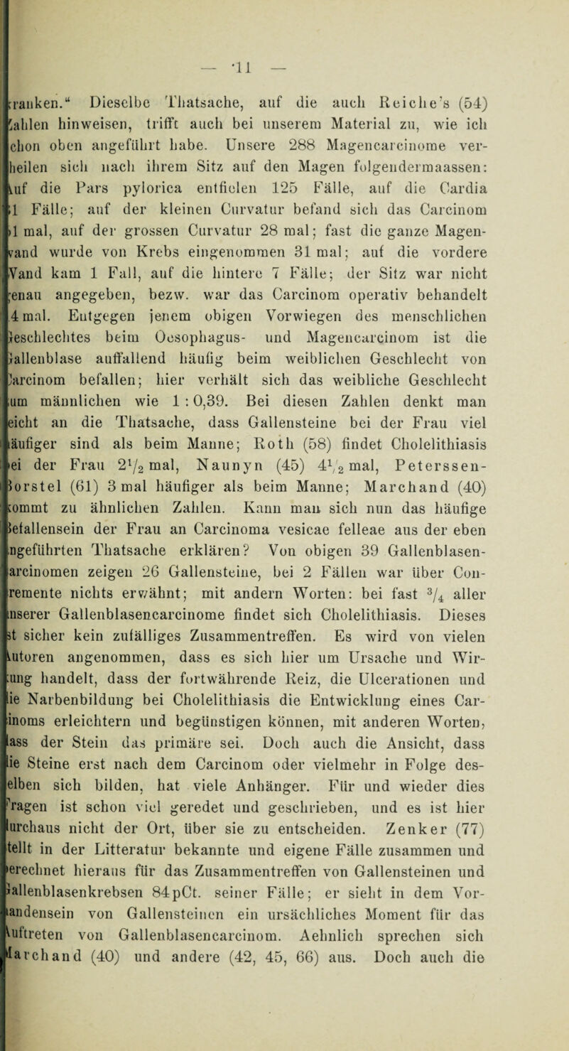 'kranken.“ Dieselbe Tliatsache, auf die auch Reiche’s (54) Salden hinweisen, trifft auch bei unserem Material zu, wie ich clion oben angeführt habe. Unsere 288 Magencarcinome ver¬ heilen sich nach ihrem Sitz auf den Magen folgendermaassen: ^uf die Pars pylorica entfielen 125 Fälle, auf die Oardia il Fälle; auf der kleinen Curvatur befand sich das Carcinom >1 mal, auf der grossen Curvatur 28 mal; fast die ganze Magen- vand wurde von Krebs eingenommen 31 mal; auf die vordere Yand kam 1 Fall, auf die hintere 7 Fälle; der Sitz war nicht ;enau angegeben, bezw. war das Carcinom operativ behandelt .4 mal. Entgegen jenem obigen Vorwiegen des menschlichen leschlechtes beim Oesophagus- und Magenearcinom ist die lallenblase auffallend häufig beim weiblichen Geschlecht von Jarcinom befallen; hier verhält sich das weibliche Geschlecht um männlichen wie 1 :0,39. Bei diesen Zahlen denkt man eicht an die Tliatsache, dass Gallensteine bei der Frau viel läufiger sind als beim Manne; Roth (58) findet Cholelithiasis »ei der Frau 2l/2 mal, Naunyn (45) 4V2 mal, Peterssen- iorstel (61) 3 mal häufiger als beim Manne; Marchand (40) tommt zu ähnlichen Zahlen. Kann man sich nun das häufige lefallensein der Frau an Carcinoma vesicae felleae aus der eben ingeführten Tliatsache erklären? Von obigen 39 Gallenblasen- arcinomen zeigen 26 Gallensteine, bei 2 Fällen war über Con- iremente nichts erwähnt; mit andern Worten: bei fast 3/4 aller inserer Gallenblasencarcinome findet sich Cholelithiasis. Dieses ff sicher kein zufälliges Zusammentreffen. Es wird von vielen mtoren angenommen, dass es sich hier um Ursache und Wir¬ kung handelt, dass der fortwährende Reiz, die Ulcerationen und lie Narbenbildung bei Cholelithiasis die Entwicklung eines Car- inoms erleichtern und begünstigen können, mit anderen Worten, lass der Stein das primäre sei. Doch auch die Ansicht, dass lie Steine erst nach dem Carcinom oder vielmehr in Folge des- elben sich bilden, hat viele Anhänger. Für und wieder dies Tagen ist schon viel geredet und geschrieben, und es ist hier lurchaus nicht der Ort, über sie zu entscheiden. Zenker (77) teilt in der Litteratur bekannte und eigene Fälle zusammen und »erechnet hieraus für das Zusammentreffen von Gallensteinen und lallenblasenkrebsen 84pCt. seiner Fälle; er sieht in dem Vor¬ handensein von Gallensteinen ein ursächliches Moment für das Auftreten von Gallenblasencarcinom. Aehnlich sprechen sich larchand (40) und andere (42, 45, 66) aus. Doch auch die