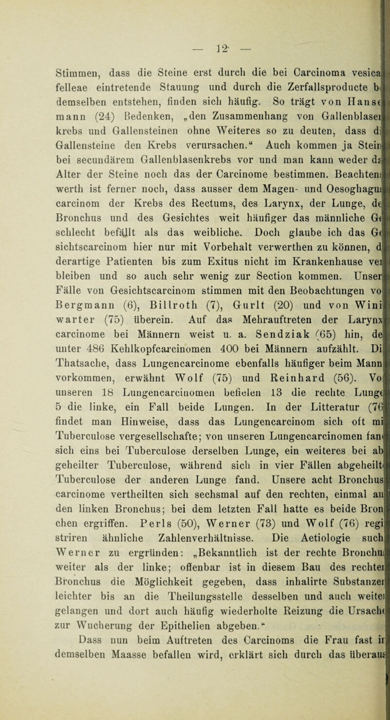 Stimmen, dass die Steine erst durch die bei Carcinoma vesica felleae eintretende Stauung und durch die Zerfallsproducte b demselben entstehen, finden sich häufig. So trägt von Haust mann (24) Bedenken, „den Zusammenhang von Gallenblasei krebs und Gallensteinen ohne Weiteres so zu deuten, dass di Gallensteine den Krebs verursachen.“ Auch kommen ja Stein bei secundärem Gallenblasenkrebs vor und man kann weder d Alter der Steine noch das der Carcinome bestimmen. Beachten^ werth ist ferner noch, dass ausser dem Magen- und Oesoghagu; carcinom der Krebs des Rectums, des Larynx, der Lunge, d Bronchus und des Gesichtes weit häufiger das männliche G schlecht befallt als das weibliche. Doch glaube ich das G(| sichtscarcinom hier nur mit Vorbehalt verwerthen zu können, d derartige Patienten bis zum Exitus nicht im Krankenhause vei bleiben und so auch sehr wenig zur Section kommen. Unser Fälle von Gesichtscarcinom stimmen mit den Beobachtungen vo Bergmann (6), Billroth (7), Gurlt (20) und von Wini warter (75) überein. Auf das Mehrauftreten der Larynx carcinome bei Männern weist u. a. Sendziak (65) hin, d unter 486 Kehlkopfcarcinomen 400 bei Männern aufzählt. Di Thatsache, dass Lungencarcinome ebenfalls häufiger beim Mann Vorkommen, erwähnt Wolf (75) und Reinhard (56). Vo unseren 18 Lungencarciuomen befielen 13 die rechte Lunge] 5 die linke, ein Fall beide Lungen. In der Litteratur (7 findet man Hinweise, dass das Lungencarcinom sich oft m Tuberculose vergesellschafte; von unseren Lungencarcinomen fan sich eins bei Tuberculose derselben Lunge, ein weiteres bei a geheilter Tuberculose, während sich in vier Fällen abgeheilt Tuberculose der anderen Lunge fand. Unsere acht Bronchus carcinome vertheilten sich sechsmal auf den rechten, einmal au den linken Bronchus; bei dem letzten Fall hatte es beide Bron chen ergriffen. Perls (50), Werner (73) und Wolf (76) regi striren ähnliche Zahlenverhältnisse. Die Aetiologie such Werner zu ergründen: „Bekanntlich ist der rechte Broiichui weiter als der linke; offenbar ist in diesem Bau des rechtei Bronchus die Möglichkeit gegeben, dass inhalirte Substanzei leichter bis an die Theilungsstelle desselben und auch weitei gelangen und dort auch häufig wiederholte Reizung die Ursache zur Wucherung der Epithelien abgeben.“ Dass nun beim Auftreten des Carcinoms die Frau fast ir demselben Maasse befallen wird, erklärt sich durch das überaue