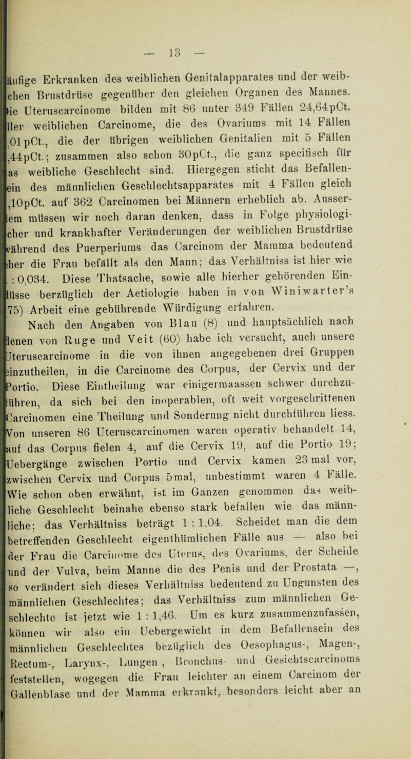 äufige Erkranken des weiblichen Genitalapparates und der Weib¬ chen Brustdrüse gegenüber den gleichen Organen des Mannes, ie Uteruscarcinome bilden mit 86 unter 349 Fällen 24,64pCt. |ller weiblichen Carcinome, die des Ovariums mit 14 Fällen OlpOt., die der übrigen weiblichen Genitalien mit 5 Fällen ,44pCt.; zusammen also schon 30pCt., die ganz specifisch für as weibliche Geschlecht sind. Hiergegen sticht das Befallen¬ em des männlichen Geschlechtsapparates mit 4 Fällen gleich ,10p0t. auf 362 Carcinomen bei Männern erheblich ab. Äusser¬ em müssen wir noch daran denken, dass in folge physiologi- cher und krankhafter Veränderungen der weiblichen Brustdrüse während des Puerperiums das Carcinom der Mamma bedeutend iher die Frau befällt als den Mann; das Verhältniss ist hier wie : 0,034. Diese Thatsache, sowie alle hierher gehörenden Ein- liisse berzüglich der Aetiologie haben in von Winiwarter’s 75) Arbeit eine gebührende Würdigung erfahren. Nach den Angaben von Blau (8) und hauptsächlich nach lenen von Rüge und Veit (60) habe ich versucht, auch unseie Ijteruscarcinome in die von ihnen angegebenen diei Giuppen linzutheilen, in die Carcinome des Corpus, der Cervix und der Portio. Diese Eintheilung war einigei maassen schwer durchzu- lühren, da sich bei den inoperablen, oft weit vorgeschrittenen lOarcinomen eine Theilung und Sonderung nicht durchführen liess. ■Von unseren 86 Uteruscarcinomen waren operativ behandelt 14, Iauf das Corpus fielen 4, auf die Cervix 19, auf die Portio 19; Uebergänge zwischen Portio und Cervix kamen 23 mal vor, zwischen Cervix und Corpus 5mal, unbestimmt waren 4 Fälle. Wie schon oben erwähnt, ist im Ganzen genommen das weib¬ liche Geschlecht beinahe ebenso stark befallen wie das männ¬ liche; das Verhältniss beträgt 1:1,04. Scheidet man die dem betreffenden Geschlecht eigenthümlichen Fälle aus — also bei der Frau die Carcinome des Uterus, des Ovariums, der Scheide und der Vulva, beim Manne die des Penis und der Prostata —, so verändert sich dieses Verhältniss bedeutend zu Ungunsten des männlichen Geschlechtes; das Verhältniss zum männlichen Ge- schlechtc ist jetzt wie 1:1,46. Um es kurz zusammenzufassen, können wir also ein Uebergewicht in dem Befallensein des männlichen Geschlechtes bezüglich des Oesophagus-, Magen-, Rectum-, Larynx-, Lungen , Bronchus- und Gesichtscarcinoms feststellen, wogegen die Frau leichter an einem Carcinom dei Gallenblase und der Mamma erkrankt, besondeis leicht abei an