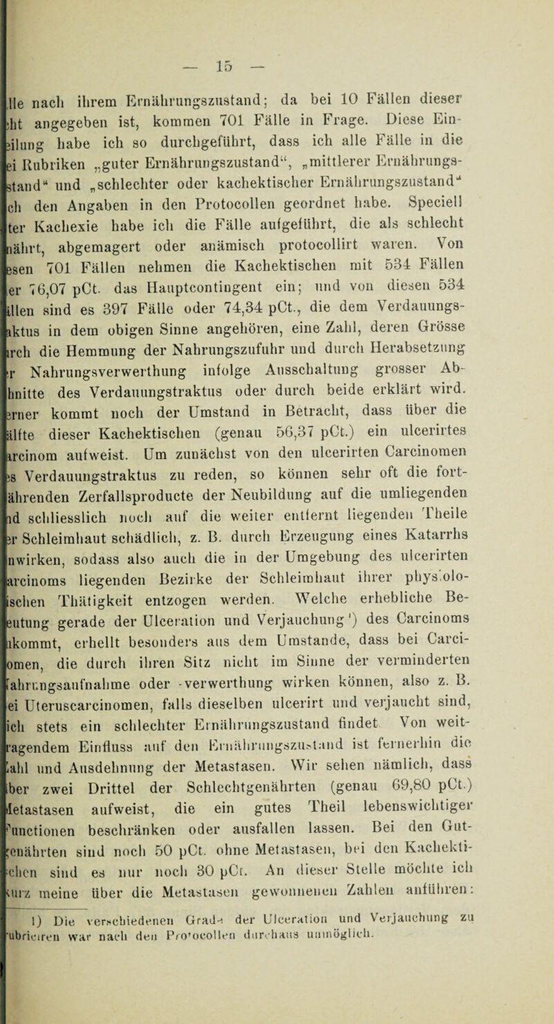 Ile nach ihrem Ernährungszustand; da bei 10 Fällen dieser »ht angegeben ist, kommen 701 Fälle in Frage. Diese Ein- dlung habe ich so durchgeführt, dass ich alle Fälle in die ei Rubriken „guter Ernährungszustand“, „mittlerer Ernäbrungs- stand“ und „schlechter oder kachektischer Ernährungszustand“ ch den Angaben in den Protocollen geordnet habe. Speciell ter Kachexie habe ich die Fälle aufgeführt, die als schlecht nährt, abgemagert oder anämisch protocollirt waren. Von esen 701 Fällen nehmen die Kachektischen mit 534 Fällen er 76,07 pCt. das Hauptcontingent ein; und von diesen 534 Ulen sind es 397 Fälle oder 74,34 pCt., die dem Verdauungs- sktus in dem obigen Sinne angehören, eine Zahl, deren Grösse irch die Hemmung der Nahrungszufuhr und durch Herabsetzung !r Nahrungsverwerthung infolge Ausschaltung grosser Ab- hnitte des Verdauungstraktus oder durch beide erklärt wird, irner kommt noch der Umstand in Betracht, dass Uber die älfte dieser Kachektischen (genau 56,37 pCt.) ein ulcerirtes ircinom auf weist. Fm zunächst von den ulcerirten Carcinomen ;s Verdauungstraktus zu reden, so können sehr oft die fort¬ ährenden Zerfallsproducte der Neubildung auf die umliegenden id schliesslich noch auf die weiter entfernt liegenden 1 heile 3i* Schleimhaut schädlich, z. B. durch Erzeugung eines Katarrhs nwirken, sodass also auch die in der Umgebung des ulcerirten arcinoms liegenden Bezirke der Schleimhaut ihrer phys.olo- isciien Thätigkeit entzogen werden. Welche erhebliche Be- eutung gerade der Ulceration und Verjauchung') des Garcinoms ikommt, erhellt besonders aus dem Umstande, dass bei Garci- omen, die durch ihren Sitz nicht im Sinne der verminderten iahrungsaufnahme oder -verwerthung wirken können, also z. 3. ei Uteruscarcinomen, falls dieselben ulcerirt und verjaucht sind, ich stets ein schlechter Ernährungszustand findet Von weit¬ ragendem Einfluss auf den Ernährungszustand ist fernerhin die iahl und Ausdehnung der Metastasen. Wir sehen nämlich, dass ber zwei Drittel der Schlechtgenährten (genau 69,80 pGt.) Metastasen aufweist, die ein gutes rl heil lebenswichtiger Functionen beschränken oder ausfallen lassen. Bei den Gut- jenährten sind noch 50 pCt. ohne Metastasen, bei den Kachekti- chcn sind es nur noch 30 pCr. An dieser Stelle möchte ich ;urz ineine über die Metastasen gewonnenen Zahlen anführen: l) Die verschiedenen Grade der Uiceration und Verjauchung zu ubriciren war nach den Pro’ocollen durchaus unmöglich.