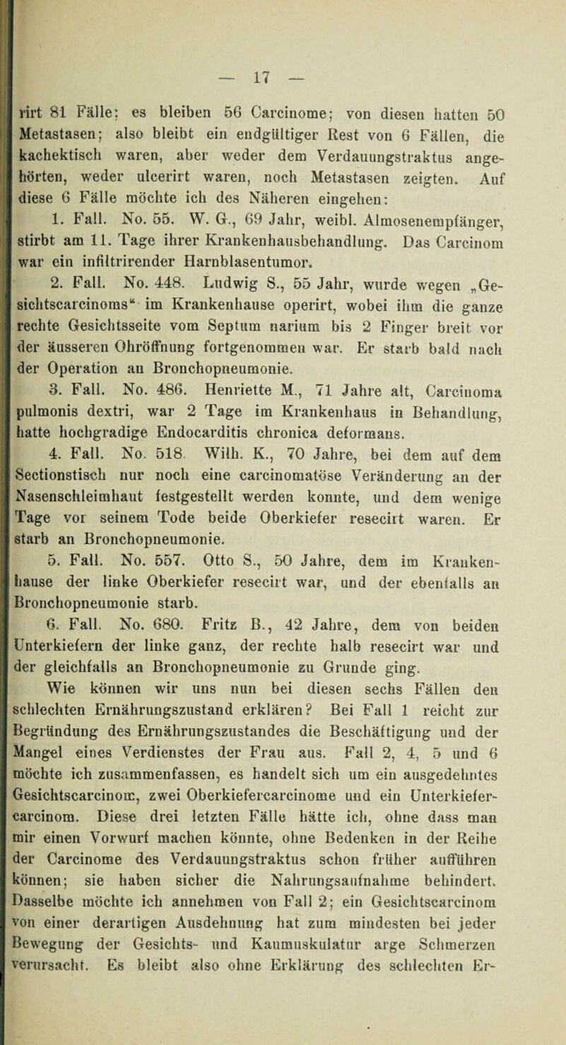 rirt 81 Fälle: es bleiben 56 Carcinome; von diesen hatten 50 Metastasen; also bleibt ein endgültiger Rest von 6 Fällen, die kachektisch waren, aber weder dem Verdauungstraktus ange¬ hörten, weder ulcerirt waren, noch Metastasen zeigten. Auf diese 6 Fälle möchte ich des Näheren eingehen: 1. Fall. No. 55. W. GL, 69 Jahr, weibl. Almosenempfänger, stirbt am 11. Tage ihrer Krankenhausbehandlung. Das Carcinom war ein infütrirender Harnblasentumor. 2. Fall. No. 448. Ludwig S., 55 Jahr, wurde wegen „Ge- sichtscarcinoms“ im Krankenhause operirt, wobei ihm die ganze rechte Gesichtsseite vom Septum narium bis 2 Finger breit vor der äusseren OhrÖffnung fortgenommen war. Er starb bald nach der Operation an Bronchopneumonie. 3. Fall. No. 486. Henriette M., 71 Jahre alt, Carcinoma pulmonis dextri, war 2 Tage im Krankenhaus in Behandlung, hatte hochgradige Endocarditis chronica deformans. 4. Fall. No. 518. Wilh. K., 70 Jahre, bei dem auf dem Sectionstisch nur noch eine carcinomatöse Veränderung an der Nasenschleimhaut festgestellt werden konnte, und dem wenige Tage vor seinem Tode beide Oberkiefer resecirt waren. Er starb an Bronchopneumonie. 5. Fall. No. 557. Otto S., 50 Jahre, dem im Kranken¬ hause der linke Oberkiefer resecirt war, und der ebenfalls an Bronchopneumonie starb. 6. Fall. No. 680. Fritz B., 42 Jahre, dem von beiden Unterkiefern der linke ganz, der rechte halb resecirt war und der gleichfalls an Bronchopneumonie zu Grunde ging. Wie können wir uns nun bei diesen sechs Fällen den schlechten Ernährungszustand erklären? Bei Fall 1 reicht zur Begründung des Ernährungszustandes die Beschäftigung und der Mangel eines Verdienstes der Frau aus. Fall 2, 4, 5 und 6 möchte ich zusammenfassen, es handelt sich um ein ausgedehntes Gesichtscarcinom, zwei Oberkiefercarcinome und ein Unterkiefer- carcinom. Diese drei letzten Fälle hätte ich, ohne dass man mir einen Vorwurf machen könnte, ohne Bedenken in der Reihe der Carcinome des Verdauungstraktus schon früher aufführen können; sie haben sicher die Nahrungsaufnahme behindert. Dasselbe möchte ich annehmen von Fall 2; ein Gesichtscarcinom von einer derartigen Ausdehnung hat zum mindesten bei jeder Bewegung der Gesichts- und Kaumuskulatur arge Schmerzen verursacht. Es bleibt also ohne Erklärung des schlechten Er-