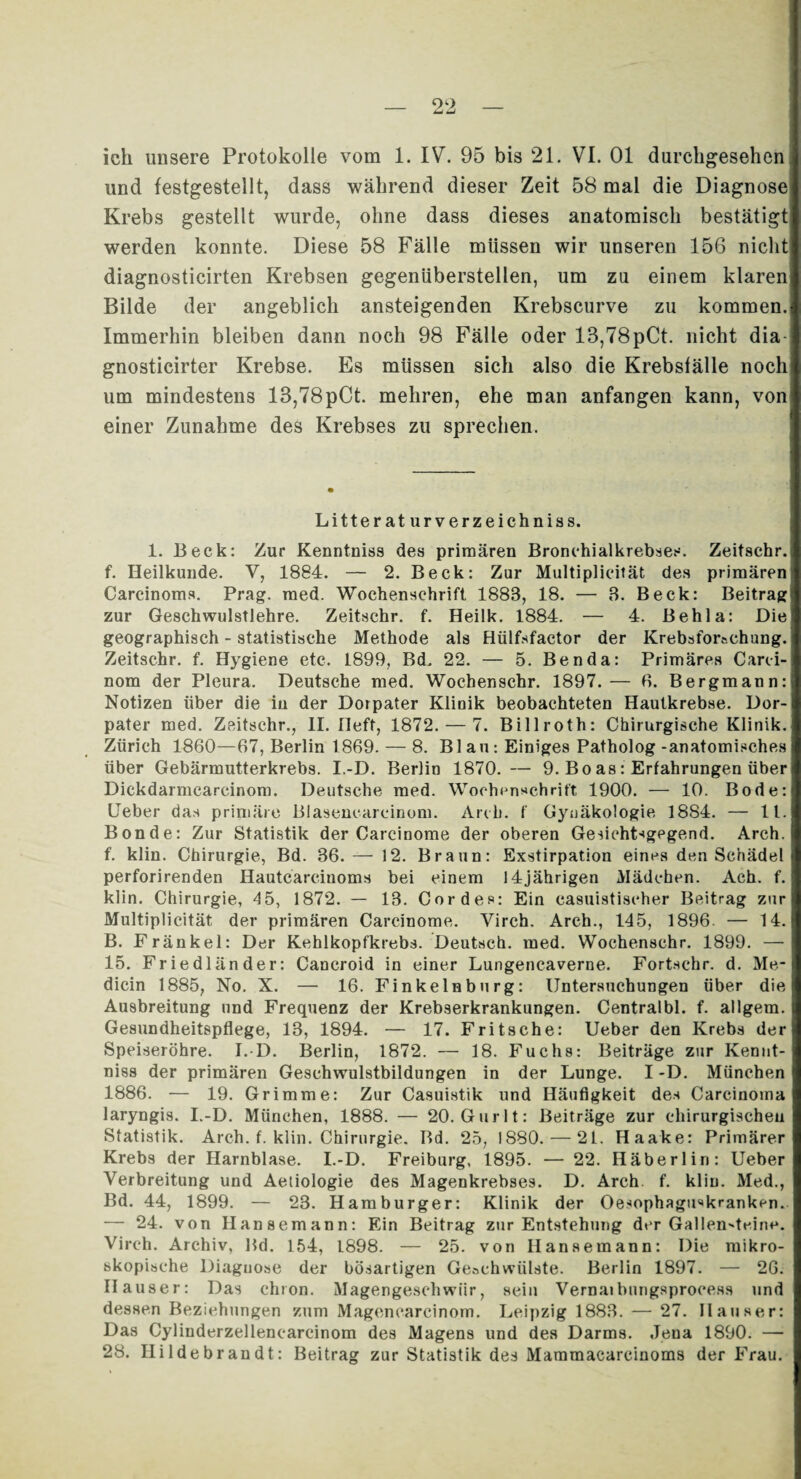 und festgestellt, dass während dieser Zeit 58 mal die Diagnose Krebs gestellt wurde, ohne dass dieses anatomisch bestätigt werden konnte. Diese 58 Fälle müssen wir unseren 156 nicht diagnosticirten Krebsen gegenüberstellen, um zu einem klaren Bilde der angeblich ansteigenden Krebscurve zu kommen. Immerhin bleiben dann noch 98 Fälle oder 13,78pCt. nicht dia gnosticirter Krebse. Es müssen sich also die Krebsfälle noch um mindestens 13,78pCt. mehren, ehe man anfangen kann, von einer Zunahme des Krebses zu sprechen. Literaturverzeichnis s. 1. Beck: Zur Kenntniss des primären Bronchialkrebses. Zeitsehr. f. Heilkunde. V, 1884. — 2. Beck: Zur Multiplicität des primären Carcinoms. Prag. med. Wochenschrift 1883, 18. — 3. Beck: Beitrag zur Geschwulstlehre. Zeitsehr. f. Heilk. 1884. — 4. Behla: Die geographisch - statistische Methode als Hülfsfaetor der Krebsforschung. Zeitsehr. f. Hygiene etc. 1899, Bd. 22. — 5. Ben da: Primäres Carci- nom der Pleura. Deutsche med. Wochenschr. 1897.— 6. Bergmann: Notizen über die in der Dotpater Klinik beobachteten Hautkrebse. Dor- pater med. Zeitsehr., II. Heft, 1872. — 7. Billroth: Chirurgische Klinik. Zürich 1860—67, Berlin 1869. — 8. Blau: Einiges Patholog-anatomisches über Gebärmutterkrebs. I.-D. Berlin 1870. — 9. Boas: Erfahrungen über Dickdarmcarcinom. Deutsche med. Wochenschrift 1900. — 10. Bode: Ueber das primäre Blasencarcinom. Arcb. f Gynäkologie 1884. — 11. Bonde: Zur Statistik der Carcinome der oberen Gesichtsgegend. Arch. f. klin. Chirurgie, Bd. 36. — 12. Braun: Exstirpation eines den Schädel perforirenden Hautcärcinoms bei einem 14jährigen Mädchen. Ach. f. klin. Chirurgie, 4 5, 1872. — 13. Cordes: Ein casuistischer Beitrag zur Multiplicität der primären Carcinome. Virch. Arch., 145, 1896. — 14. B. Fränkel: Der Kehlkopfkrebs. Deutsch, med. Wochenschr. 1899. — 15. Friedländer: Cancroid in einer Lungencaverne. Fortschr. d. Me- dicin 1885, No. X. — 16. Finkelnburg: Untersuchungen über die Ausbreitung und Frequenz der Krebserkrankungen. Centralbl. f. allgem. Gesundheitspflege, 13, 1894. — 17. Fritsche: Ueber den Krebs der Speiseröhre. I.-D. Berlin, 1872. — 18. Fuchs: Beiträge zur Kenut- niss der primären Gesehwulstbildungen in der Lunge. I -D. München 1886. — 19. Grimme: Zur Casuistik und Häufigkeit des Carcinoma laryngis. I.-D. München, 1888. — 20. Gurlt: Beiträge zur chirurgischen Statistik. Arch. f. klin. Chirurgie. Bd. 25, 1880. — 21. Haake: Primärer Krebs der Harnblase. I.-D. Freiburg, 1895. — 22. Häberlin: Ueber Verbreitung und Aeliologie des Magenkrebses. D. Arch f. klin. Med., Bd. 44, 1899. — 23. Hamburger: Klinik der Oesophagu^krankcn. — 24. von Hansemann: Ein Beitrag zur Entstehung der Gallensteine. Virch. Archiv, Bd. 154, 1898. — 25. von Hansemann: Die mikro¬ skopische Diagnose der bösartigen Geschwülste. Berlin 1897. — 26. Hauser: Das chron. Magengeschwür, sein Vernaibungsprocess und dessen Beziehungen zum Magenearcinom. Leipzig 1883. — 27. Hauser: Das Cylinderzellencarcinom des Magens und des Darms. Jena 1890. — 28. Hildebrandt: Beitrag zur Statistik des Mammacarcinoms der Frau.