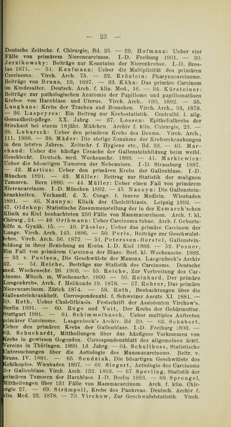 I Deutsche Zeitschr. f. Chirurgie, Bd. 25. — 29. Hofmann: Ueber vier I Fälle von primärem Nierencarcinom. I.-D. Freiburg 1901. — 30. I Jerziko wsky: Beiträge zur Kenntniss der Nierenkrebse. I.-D. Bres- llau 1871. — 31. Kaufmann: Ueber die Multiplicität des primären I Careinoms. Yirch. Arch. 75. — 32. Krönlein: Pharynxcarcinome. ■ Beiträge von Bruns, 19, 1897. — 33. Kühn: Das primäre Carcinom lim Kindesalter. Deutsch. Arch. f. klin. Med., 16. — 34. Kürsteiner: ■ Beiträge zur pathologischen Anatomie der Papillome und papillomatösen ■ Krebse von Harnblase und Uterus. Yirch. Arch.. 130, 1892. — 35. IL angh ans: Krebs der Trachea und Bronchen. Yirch. Arch., 53, 1878. 1— 36. Laspeyres: Ein Beitrag zur Krebsstatistik. Centralbl. f. allg. ■ Gesundheitspflege. XX. Jahrg. — 37. Lossen: Epithelialkrebs der ■ Stirnhaut bei einem 18jähr. Mädchen. Archiv f. klin. Chirurgie, 23. — ■ 88. Ln barsch: Ueber den primären Krebs des Ileums. Virch. Arch., 1111* 1888. — 39. Mäder: Die stetige Zunahme der Krebseikrankungen Jin den letzten Jahren. Zeitschr. f. Hygiene etc., Bd. 33. — 40. Mar- jchand: Ueber die häufige Ursache der Gallensteinbildung beim weibl. ■ Geschlecht. Deutsch, raed. Wochenschr. 1888. — 41. Markiewicz: ■ Ueber die bösartigen Tumoren der Nebenniere. I -D. Strassburg 1887. I 42. Martius: Ueber den primären Krebs der Gallenblase. I.-D. JMünehen 1891. — 43. Müller: Beitrag zur Statistik der malignen ■Tumoren. Bern 1890. — 44. Müller: Ueber einen Fall von primärem «Nierencarcinom. I.-D. München 1892. — 45. Naunyn: Die Gallenstein¬ lkrankheiten. Veihandl. d. X. Congr. f. innere Medicin. Wiesbaden *1891. — 46. Naunyn: Klinik der Cholelithiasis. Leipzig 1892. — ■47. Oldekop: Statistische Zusammenstellung der in der Esm ar ch’schen ■Klinik zu Kiel beobachteten 250 Fälle von Mammacarcinom. Arch. f. kl. ■Chirurg , 24. — 48 Orth mann: Ueber Carcinoma tubae. Arch. f. Geburts¬ hilfe u. Gynäk. 15. — 49. Pässler, Ueber das primäre Carcinom der ■Lunge. Virch. Arch. 145. 1896. — 50. Perls, Beiträge zur Geschwulst- ■ehre. Virch. Arth. 56. 1872. — 51. Peterssen-Borstel, Gallenstein¬ lbildung in ihrer Beziehung zu Krebs. I.-D. Kiel 1883. — 52. Posner, ■Ein Fall von primärem Carcinom der Blase. Berl. kl. Wochenschr. 1883. I 53 v. Po n Isen, Die Geschwülste der Mamma. Langenbeck’s Archiv 1^2. 54. Reiche, Beiträge zur Statistik des Carcinoms. Deutsche ined. Wochenschr. 26. 1900. — 55. Reiche, Zur Verbreitung des Car- Pinoms. Münch, m, Wochenschr. 1900. — 56. Reinhard, Der primäre ■Lungenkrebs. Arch. f. Heilkunde 19. 1878. — 57. Rohrer, Das primäre Klieren carcinom. Zürich 1874. — 58. Roth, Beobachtungen über die JGallensteinkrankheit. Correspondenzbl. f. Schweizer Aerzte XI. 1881. — fco. Roth, Ueber Cholelithiasis. Festschrift der Assistenten Virchow’s. ■Berlin 1891. 60. Rüge und Veit, Der Krebs der Gebärmutter. ■Stuttgart 188L. — 61. Schimmelbusch, Ueber multiples Auftreten Ipiimärer Carcinome. Langenbeck’s Archiv. Bd 39. — 62. Schubert, lUeber den primären Krebs der Gallenblase. I.-D. Freiburg 1893. — |63. Schucbardt, Mittheilungen über das häufigere Vorkommen von iKrebs in gewissen Gegenden. Correspondenzblatt des allgemeinen ärztl. ■Vereins in Thüringen. 1899. 13. Jahrg. — 64. Schulthess, Statistische fcjntersuehungen über die Aetiologie des Mammacarcinoms. Beitr. v. ■3runs. IV. 1881. — 65. Sendziak, Die bösartigen Geschwülste des Kehlkopfes. Wiesbaden 1897. — 66. Siegert, Aetiologie des Carcinoms |Ur Gallenblase. Virch. Arch. 132. 1393. — 67. Sperling, Statistik der ■primären Tumoren der Harnblase. I-D. Berlin 1883. — 68. Sprengel, fclittheilungen über 131 Fälle von Mammacarcinom. Arch. f. klin. Chir- lirgie 27. — 69. Strümpell, Krebs des Pankreas. Deutsch. Archiv f. I*lin. Med. 22. 1878. — 70. Virchow, Zur Geschwulststatistik. Virch.