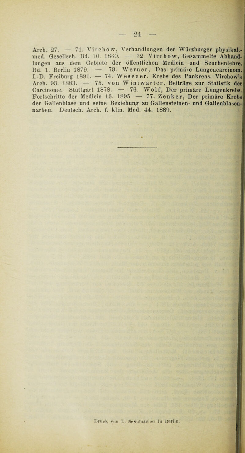 Arch. 27. — 71. Virchow, Verhandlungen der Würzburger physikal.- med. Gesellsch. Bd. 10. 18^0. — 72. Virchow, Gesammelte Abhand¬ lungen aus dem Gebiete der öffentlichen Medicin und Senchenlehre. Bd. 1. Berlin 1879. — 73. Werner, Das primäre Lungeucarcinom. I.-D. Freiburg 1891. — 74. Wesener, Krebs des Pankreas. Virchow’s Arch. 93. 1883. — 75. von Winiwarter, Beiträge zur Statistik der Carcinome. Stuttgart 1878. — 76. Wolf, Der primäre Lungenkrebs. Fortschritte der Medicin 13. 1895 — 77. Zenker, Der primäre Krebs der Gallenblase und seine Beziehung zu Gallensteinen- und Gallenblasen¬ narben. Deutsch. Arch. f. klin. Med. 44. 1889. Druck von b. Schumacher in IJerlln.