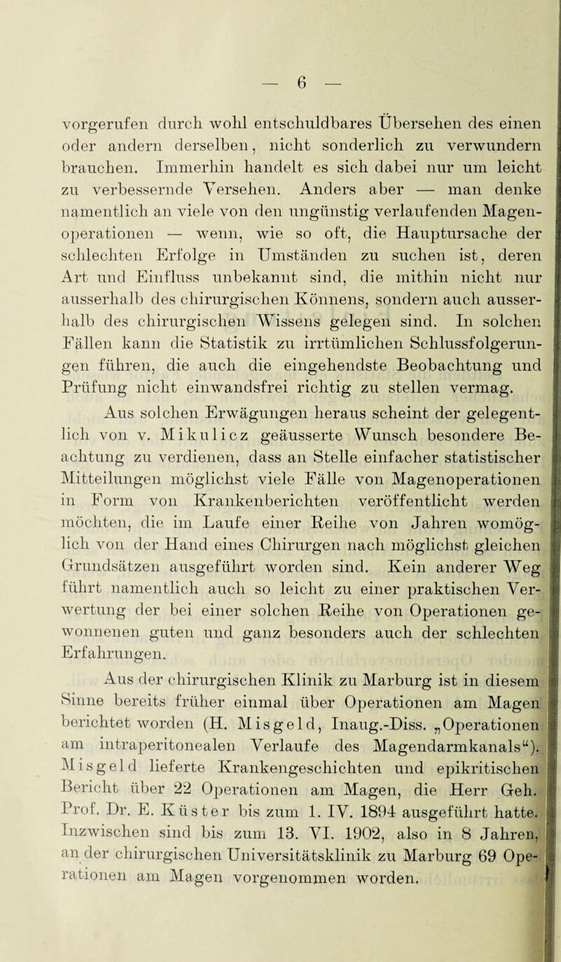 vorgerufen durch wohl entschuldbares Übersehen des einen oder andern derselben, nicht sonderlich zu verwundern brauchen. Immerhin handelt es sich dabei nur um leicht zu verbessernde Versehen. Anders aber — man denke namentlich an viele von den ungünstig verlaufenden Magen¬ operationen — wenn, wie so oft, die Hauptursache der schlechten Erfolge in Umständen zu suchen ist, deren Art und Einfluss unbekannt sind, die mithin nicht nur ausserhalb des chirurgischen Könnens, sondern auch ausser¬ halb des chirurgischen Wissens gelegen sind. In solchen Fällen kann die Statistik zu irrtümlichen Schlussfolgerun¬ gen führen, die auch die eingehendste Beobachtung und Prüfung nicht einwandsfrei richtig zu stellen vermag. Aus solchen Erwägungen heraus scheint der gelegent¬ lich von v. Mikulicz geäusserte Wunsch besondere Be¬ achtung zu verdienen, dass an Stelle einfacher statistischer Mitteilungen möglichst viele Fälle von Magenoperationen in Form von Krankenberichten veröffentlicht werden möchten, die im Laufe einer Beihe von Jahren womög¬ lich von der Hand eines Chirurgen nach möglichst gleichen Grundsätzen ausgeführt worden sind. Kein anderer Weg führt namentlich auch so leicht zu einer praktischen Ver¬ wertung der bei einer solchen Beihe von Operationen ge¬ wonnenen guten und ganz besonders auch der schlechten Erfahrungen. Aus der chirurgischen Klinik zu Marburg ist in diesem Sinne bereits früher einmal über Operationen am Magen berichtet worden (H. Misgeld, Inaug.-Diss. „Operationen j am intraperitonealen Verlaufe des Magendarmkanals“). Misgeld lieferte Krankengeschichten und epikritischen 4 Bericht über 22 Operationen am Magen, die Herr Geh. I Prof. Dr. E. Küster bis zum 1. IV. 1894 ausgeführt hatte. 1 Inzwischen sind bis zum 13. VI. 1902, also in 8 Jahren, * ander chirurgischen Universitätsklinik zu Marburg 69 Ope¬ rationen am Magen vorgenommen worden.