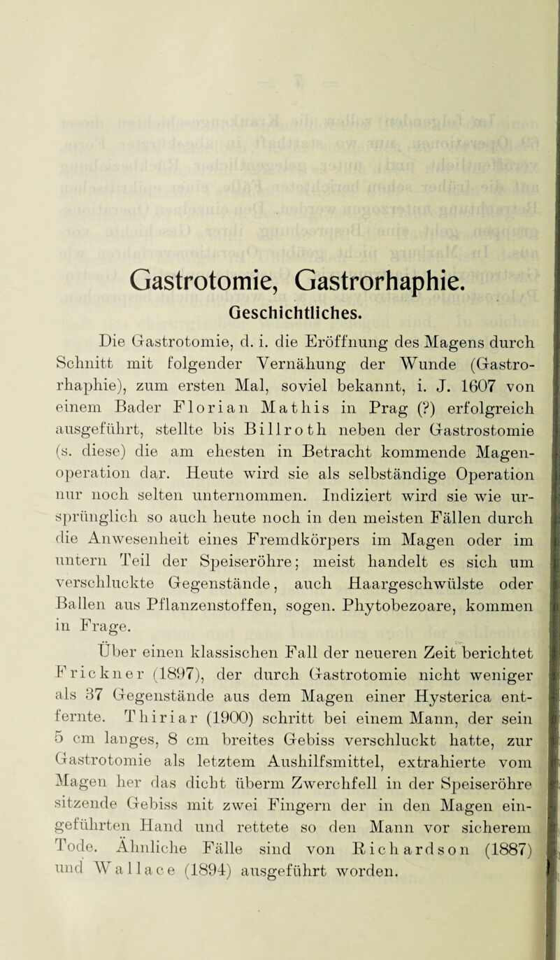 Gastrotomie, Gastrorhaphie. Geschichtliches. Die Gastrotomie, d. i. die Eröffnung des Magens durch Schnitt mit folgender Yernähung der Wunde (Gastro¬ rhaphie), zum ersten Mal, soviel bekannt, i. J. 1607 von einem Bader Florian Mathis in Prag (?) erfolgreich ausgeführt, stellte bis Billroth neben der Gastrostomie (s. diese) die am ehesten in Betracht kommende Magen¬ operation dar. Heute wird sie als selbständige Operation nur noch selten unternommen. Indiziert wird sie wie ur¬ sprünglich so auch heute noch in den meisten Fällen durch die Anwesenheit eines Fremdkörpers im Magen oder im untern Teil der Speiseröhre; meist handelt es sich um verschluckte Gegenstände, auch Haargeschwülste oder Ballen aus Pflanzenstoffen, sogen. Phytobezoare, kommen in Frage. Uber einen klassischen Fall der neueren Zeit berichtet Eric kn er (1897), der durch Gastrotomie nicht weniger als 37 Gegenstände aus dem Magen einer Hysterica ent¬ fernte. Thiriar (1900) schritt bei einem Mann, der sein 5 cm langes, 8 cm breites Gebiss verschluckt hatte, zur Gastrotomie als letztem Aushilfsmittel, extrahierte vom Magen her das dicht überm Zwerchfell in der Speiseröhre sitzende Gebiss mit zwei Fingern der in den Magen ein¬ geführten Hand und rettete so den Mann vor sicherem Tode. Ähnliche Fälle sind von Richard son (1887) und Wallace (1894) ausgeführt worden.