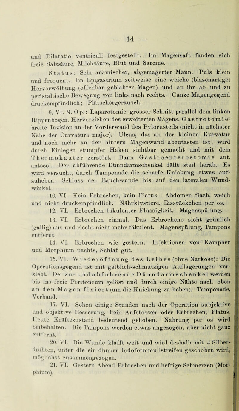 und Dilatatio ventriculi festgestellt. Im Magensaft fanden sich freie Salzsäure, Milchsäure, Blut und Sarcine. Status: Sehr anämischer, abgemagerter Mann. Puls klein und frequent. Im Epigastrium zeitweise eine weiche (blasenartige) Hervorwölbung (offenbar geblähter Magen) und an ihr ab und zu peristaltische Bewegung von links nach rechts. Ganze Magengegend druckempfindlich; Plätschergeräusch. 9. VI. N. Op.: Laparotomie, grosser Schnitt parallel dem linken Rippenbogen. Hervorziehen des erweiterten Magens. Gastrotomie: breite Inzision an der Vorderwand des Pylorusteils (nicht in nächster Nähe der Curvatura major). Ulcus, das an der kleinen Kurvatur und noch mehr an der hintern Magenwand abzutasten ist, wird durch Einlegen stumpfer Haken sichtbar gemacht und mit dem Thermokauter zerstört. Dann Gastroenterostomie ant. antecol. Der abführende Dünndarmschenkel fällt steil herab. Es wird versucht, durch Tamponade die scharfe Knickung etwas auf¬ zuheben. Schluss der Bauchwunde bis auf den lateralen Wund¬ winkel. 10. VI. Kein Erbrechen, kein Flatus. Abdomen flach, weich und nicht druckempfindlich. Nährklystiere, Eisstückchen per os. 12. VI. Erbrechen fäkulenter Flüssigkeit. Magenspülung. 13. VI. Erbrechen einmal. Das Erbrochene sieht grünlich (gallig) aus und riecht nicht mehr fäkulent. Magenspülung, Tampons entfernt. 14. VI. Erbrechen wie gestern. Injektionen von Kampher und Morphium nachts, Schlaf gut. 15. VI. Wiederöffnung des L ei b es (ohne Narkose): Die Operationsgegend ist mit gelblich-schmutzigen Auflagerungen ver¬ klebt. Der zu - und abführende Dünndarmschenkel werden bis ins freie Peritoneum gelöst und durch einige Nähte nach oben an den Magen f i x i er t (um die Knickung zu heben). Tamponade, Verband. 17. VI. Schon einige Stunden nach der Operation subjektive und objektive Besserung, kein Aufstossen oder Erbrechen, Flatus. Heute Kräftezustand bedeutend gehoben. Nahrung per os wird beibehalten. Die Tampons werden etwas angezogen, aber nicht ganz entfernt. 20. VI. Die Wunde klafft weit und wird deshalb mit 4 Silber¬ drähten, unter die ein dünner .1 odoformmullstreifen geschoben wird, möglichst zusammengezogen. 21. VI. Gestern Abend Erbrechen und heftige Schmerzen (Mor¬ phium).