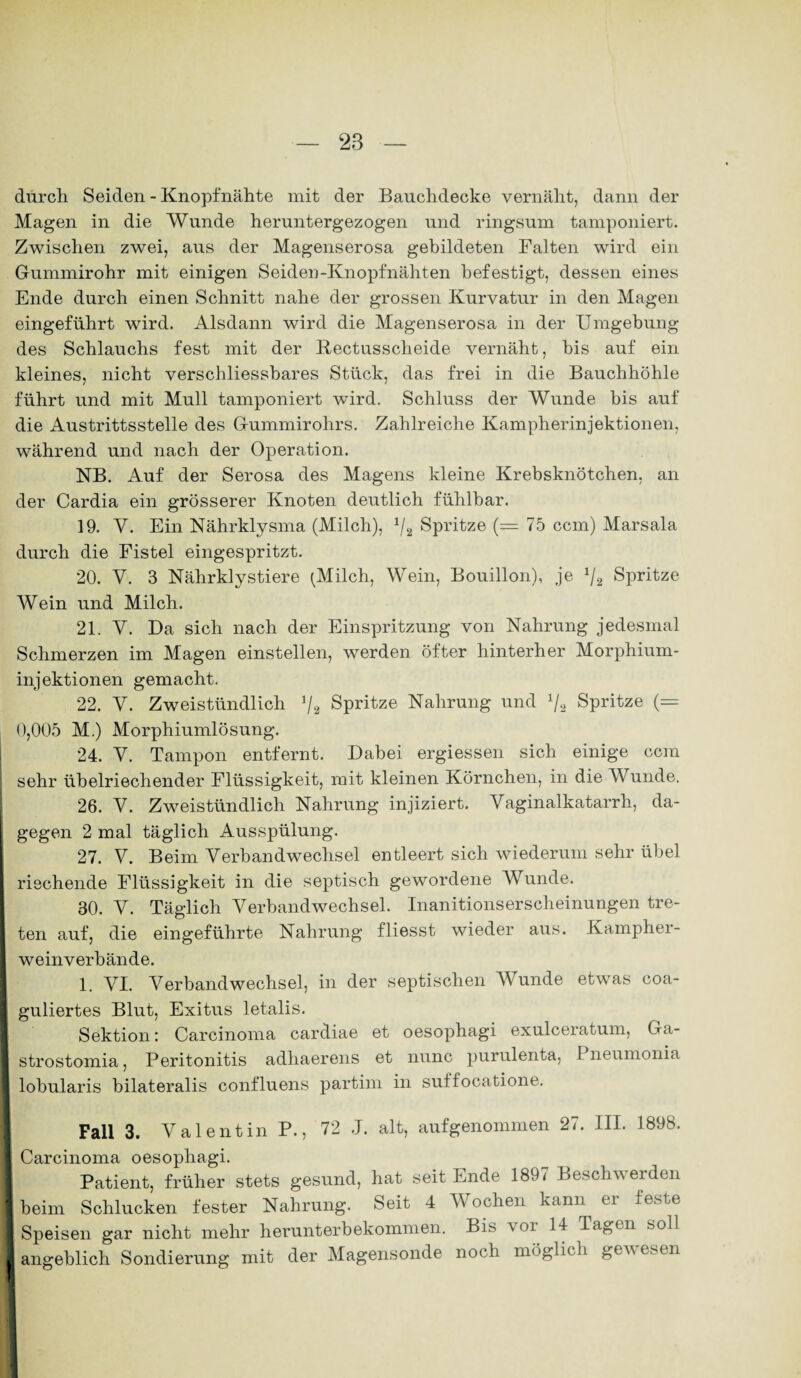 durch Seiden - Knopfnähte mit der Bauchdecke vernäht, dann der Magen in die Wunde heruntergezogen und ringsum tamponiert. Zwischen zwei, aus der Magenserosa gebildeten Falten wird ein Gummirohr mit einigen Seiden-Knopfnähten befestigt, dessen eines Ende durch einen Schnitt nahe der grossen Kurvatur in den Magen eingeführt wird. Alsdann wird die Magenserosa in der Umgebung des Schlauchs fest mit der Rectussclieide vernäht, bis auf ein kleines, nicht verschliessbares Stück, das frei in die Bauchhöhle führt und mit Mull tamponiert wird. Schluss der Wunde bis auf die Austrittsstelle des Gummirohrs. Zahlreiche Kampherinjektionen, während und nach der Operation. NB. Auf der Serosa des Magens kleine Krebsknötchen, an der Cardia ein grösserer Knoten deutlich fühlbar. 19. Y. Ein Nährklysma (Milch), x/2 Spritze (=75 ccm) Marsala durch die Fistel eingespritzt. 20. Y. 3 Nährklystiere (Milch, Wein, Bouillon), je x/2 Spritze Wein und Milch. 21. Y. Da sich nach der Einspritzung von Nahrung jedesmal Schmerzen im Magen einstellen, werden öfter hinterher Morphium¬ injektionen gemacht. 22. Y. Zweistündlich */2 Spritze Nahrung und x/2 Spritze (= 0,005 M.) Morphiumlösung. 24. Y. Tampon entfernt. Dabei ergiessen sich einige ccm sehr übelriechender Flüssigkeit, mit kleinen Körnchen, in die Wunde. 26. Y. Zweistündlich Nahrung injiziert. Yaginalkatarrh, da¬ gegen 2 mal täglich Ausspülung. 27. Y. Beim Verbandwechsel entleert sich wiederum sehr übel riechende Flüssigkeit in die septisch gewordene Wunde. 30. Y. Täglich Verbandwechsel. Inanitionserscheinungen tre¬ ten auf, die eingeführte Nahrung fliesst wieder aus. Kampher- weinverbände. 1. YI. Verbandwechsel, in der septischen Wunde etwas coa- guliertes Blut, Exitus letalis. Sektion: Carcinoma cardiae et oesophagi exulceratum, Ga- I strostomia, Peritonitis adhaerens et nunc purulenta, Pneumonia I lobularis bilateralis confluens partim in suifocatione. Fall 3. Valentin P., 72 .J. alt, aufgenommen 27. III. 1898. I: Carcinoma oesophagi. Patient, früher stets gesund, hat seit Ende 1897 Beschwerden ■ beim Schlucken fester Nahrung. Seit 4 Wochen kann er feste i Speisen gar nicht mehr herunterbekommen. Bis a oi 14 Tagen soll j angeblich Sondierung mit der Magensonde noch möglich gewesen